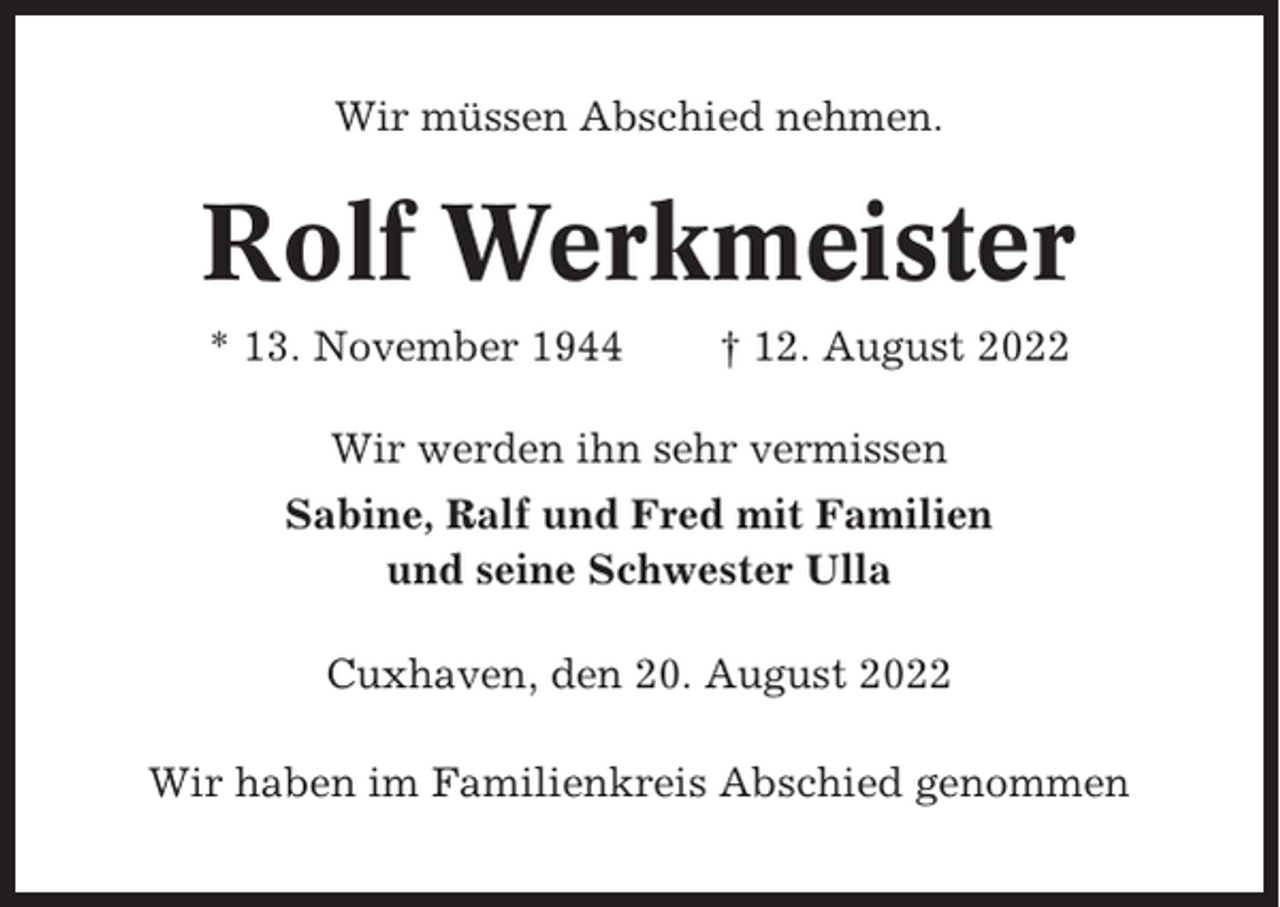 <p>Wir müssen Abschied nehmen.</p><p>Rolf Werkmeister<br />* 13. November 1944</p><p>† 12. August 2022</p><p>Wir werden ihn sehr vermissen<br />Sabine, Ralf und Fred mit Familien<br />und seine Schwester Ulla<br />Cuxhaven, den 20. August 2022<br />Wir haben im Familienkreis Abschied genommen</p>