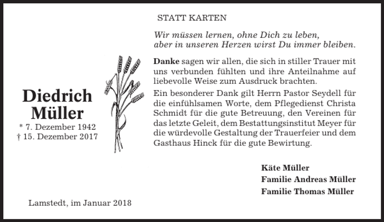 <p>STATT KARTEN</p><p>Wir müssen lernen, ohne Dich zu leben,<br />aber in unseren Herzen wirst Du immer bleiben.</p><p>Diedrich<br />Müller<br />* 7. Dezember 1942<br />† 15. Dezember 2017</p><p>Danke sagen wir allen, die sich in stiller Trauer mit<br />uns verbunden fühlten und ihre Anteilnahme auf<br />liebevolle Weise zum Ausdruck brachten.<br />Ein besonderer Dank gilt Herrn Pastor Seydell für<br />die einfühlsamen Worte, dem Pflegedienst Christa<br />Schmidt für die gute Betreuung, den Vereinen für<br />das letzte Geleit, dem Bestattungsinstitut Meyer für<br />die würdevolle Gestaltung der Trauerfeier und dem<br />Gasthaus Hinck für die gute Bewirtung.<br />Käte Müller<br />Familie Andreas Müller<br />Familie Thomas Müller</p><p>Lamstedt, im Januar 2018</p>