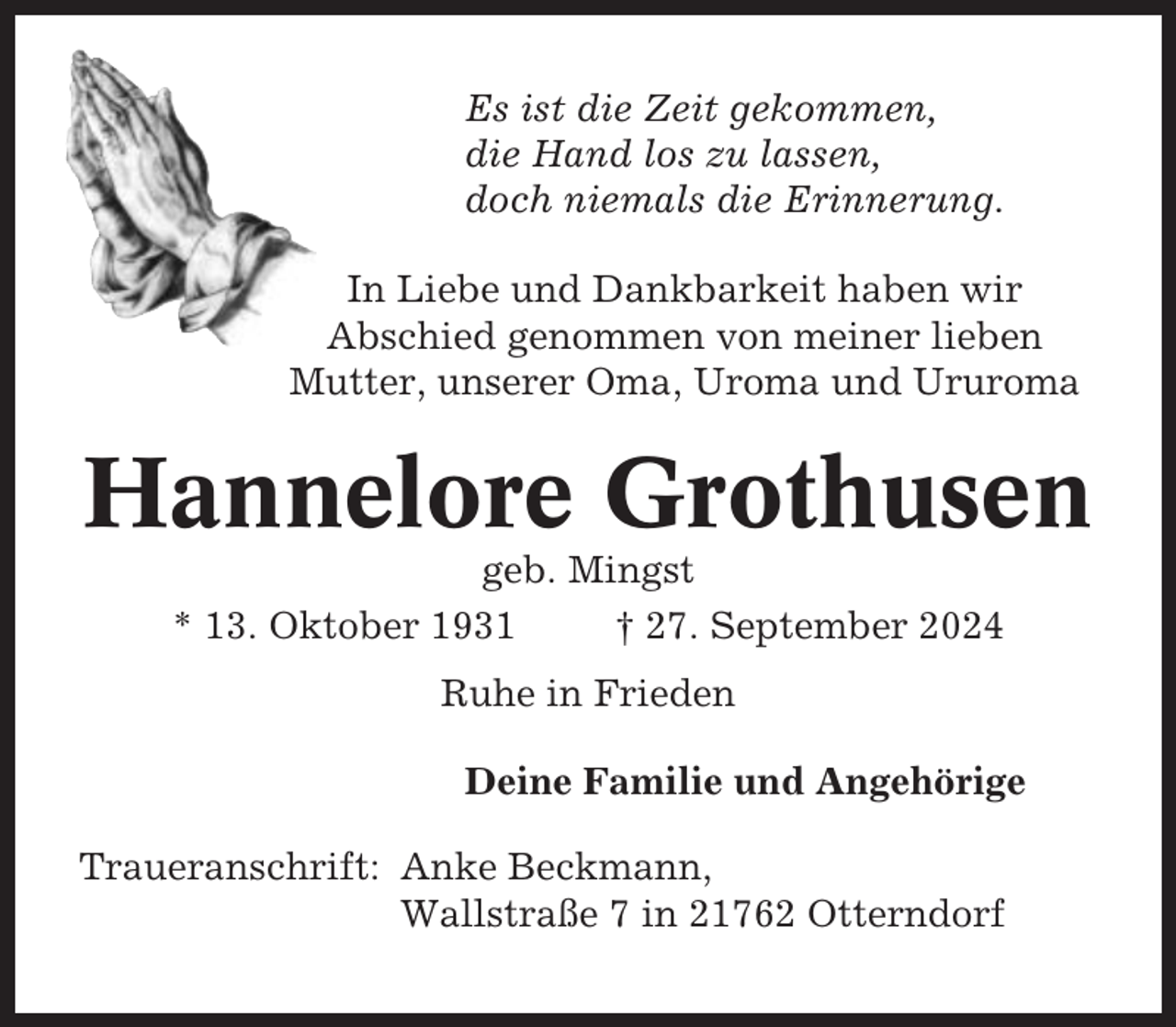 <p>Es ist die Zeit gekommen,<br />die Hand los zu lassen,<br />doch niemals die Erinnerung.<br />In Liebe und Dankbarkeit haben wir<br />Abschied genommen von meiner lieben<br />Mutter, unserer Oma, Uroma und Ururoma</p><p>Hannelore Grothusen<br />geb. Mingst<br />* 13. Oktober 1931<br />† 27. September 2024<br />Ruhe in Frieden<br />Deine Familie und Angehörige<br />Traueranschrift: Anke Beckmann,<br />Wallstraße 7 in 21762 Otterndorf</p>