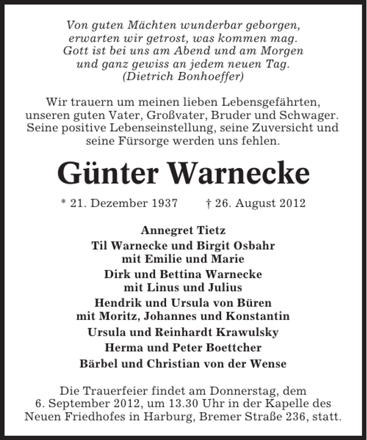 <p>Von guten Mächten wunderbar geborgen,<br />erwarten wir getrost, was kommen mag.<br />Gott ist bei uns am Abend und am Morgen<br />und ganz gewiss an jedem neuen Tag.<br />(Dietrich Bonhoeffer)<br />Wir trauern um meinen lieben Lebensgefährten,<br />unseren guten Vater, Großvater, Bruder und Schwager.<br />Seine positive Lebenseinstellung, seine Zuversicht und<br />seine Fürsorge werden uns fehlen.</p><p>Günter Warnecke<br />* 21. Dezember 1937</p><p>† 26. August 2012</p><p>Annegret Tietz<br />Til Warnecke und Birgit Osbahr<br />mit Emilie und Marie<br />Dirk und Bettina Warnecke<br />mit Linus und Julius<br />Hendrik und Ursula von Büren<br />mit Moritz, Johannes und Konstantin<br />Ursula und Reinhardt Krawulsky<br />Herma und Peter Boettcher<br />Bärbel und Christian von der Wense<br />Die Trauerfeier findet am Donnerstag, dem<br />6. September 2012, um 13.30 Uhr in der Kapelle des<br />Neuen Friedhofes in Harburg, Bremer Straße 236, statt.</p>