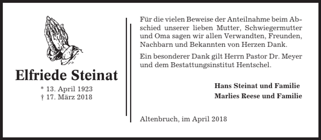 <p>Für die vielen Beweise der Anteilnahme beim Abschied unserer lieben Mutter, Schwiegermutter<br />und Oma sagen wir allen Verwandten, Freunden,<br />Nachbarn und Bekannten von Herzen Dank.<br />Ein besonderer Dank gilt Herrn Pastor Dr. Meyer<br />und dem Bestattungsinstitut Hentschel.</p><p>Elfriede Steinat<br />* 13. April 1923<br />† 17. März 2018</p><p>Hans Steinat und Familie<br />Marlies Reese und Familie<br />Altenbruch, im April 2018</p>