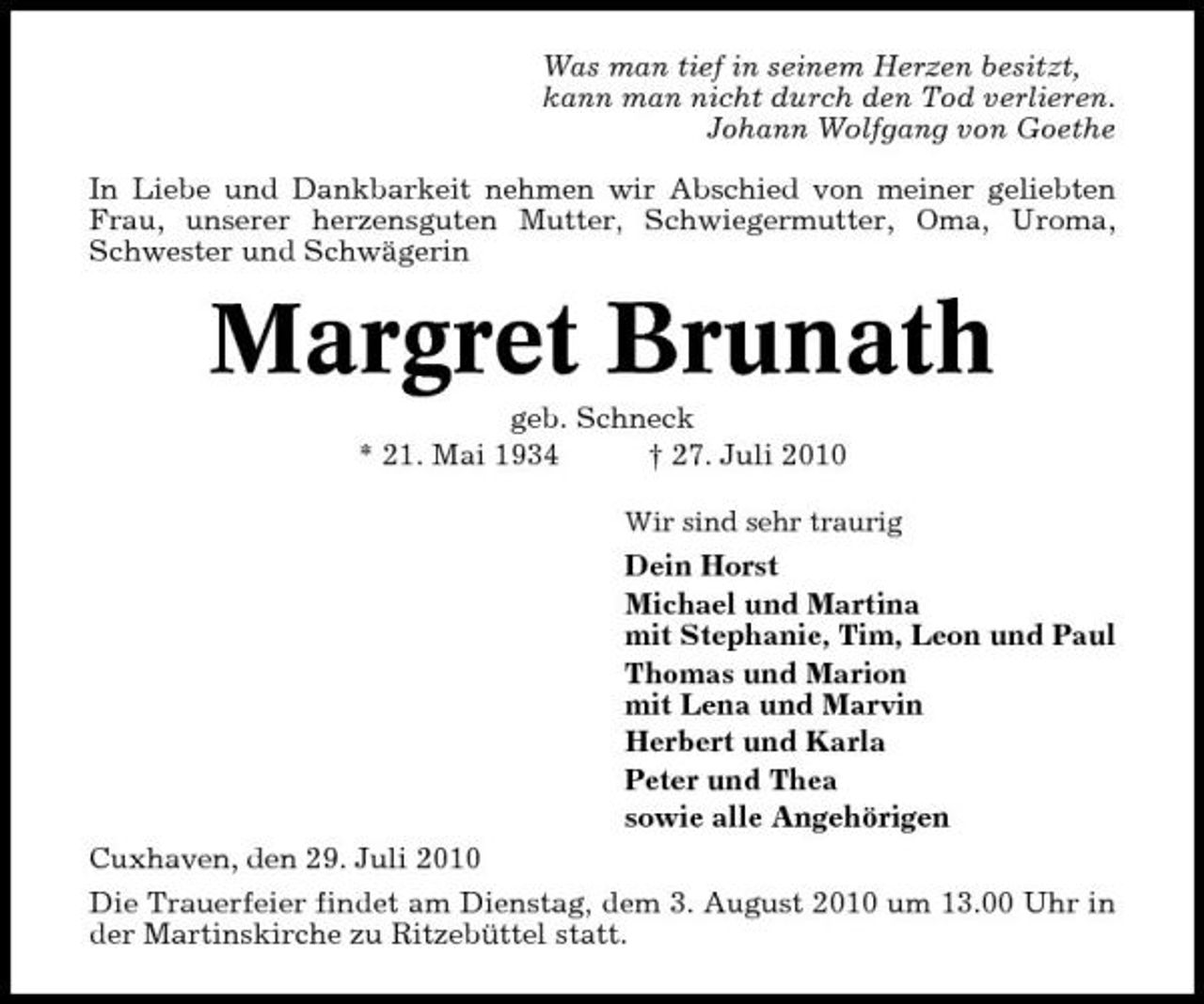 <p>Was man tief in seinem Herzen besitzt, kann man nicht durch den Tod verlieren. Johann Wolfgang von Goethe In Liebe und Dankbarkeit nehmen wir Abschied von meiner geliebten Frau, unserer herzensguten Mutter, Schwiegermutter, Oma, Uroma, Schwester und Schwägerin</p><p>Margret Brunath<br />geb. Schneck * 21. Mai 1934 † 27. Juli 2010<br />Wir sind sehr traurig</p><p>Dein Horst Michael und Martina mit Stephanie, Tim, Leon und Paul Thomas und Marion mit Lena und Marvin Herbert und Karla Peter und Thea sowie alle Angehörigen Cuxhaven, den 29. Juli 2010 Die Trauerfeier findet am Dienstag, dem 3. August 2010 um 13.00 Uhr in der Martinskirche zu Ritzebüttel statt.</p>