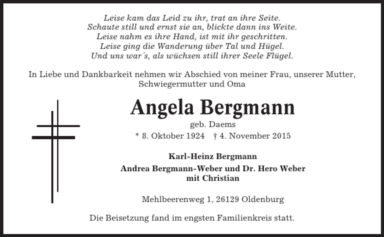 <p>Leise kam das Leid zu ihr, trat an ihre Seite.<br />Schaute still und ernst sie an, blickte dann ins Weite.<br />Leise nahm es ihre Hand, ist mit ihr geschritten.<br />Leise ging die Wanderung über Tal und Hügel.<br />Und uns war´s, als wüchsen still ihrer Seele Flügel.<br />In Liebe und Dankbarkeit nehmen wir Abschied von meiner Frau, unserer Mutter,<br />Schwiegermutter und Oma</p><p>Angela Bergmann<br />geb. Daems<br />* 8. Oktober 1924 † 4. November 2015<br />Karl-Heinz Bergmann<br />Andrea Bergmann-Weber und Dr. Hero Weber<br />mit Christian<br />Mehlbeerenweg 1, 26129 Oldenburg<br />Die Beisetzung fand im engsten Familienkreis statt.</p>