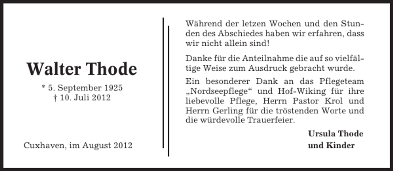 <p>Während der letzen Wochen und den Stunden des Abschiedes haben wir erfahren, dass<br />wir nicht allein sind!</p><p>Walter Thode<br />* 5. September 1925<br />† 10. Juli 2012</p><p>Cuxhaven, im August 2012</p><p>Danke für die Anteilnahme die auf so vielfältige Weise zum Ausdruck gebracht wurde.<br />Ein besonderer Dank an das Pflegeteam<br />„Nordseepflege“ und Hof-Wiking für ihre<br />liebevolle Pflege, Herrn Pastor Krol und<br />Herrn Gerling für die tröstenden Worte und<br />die würdevolle Trauerfeier.<br />Ursula Thode<br />und Kinder</p>