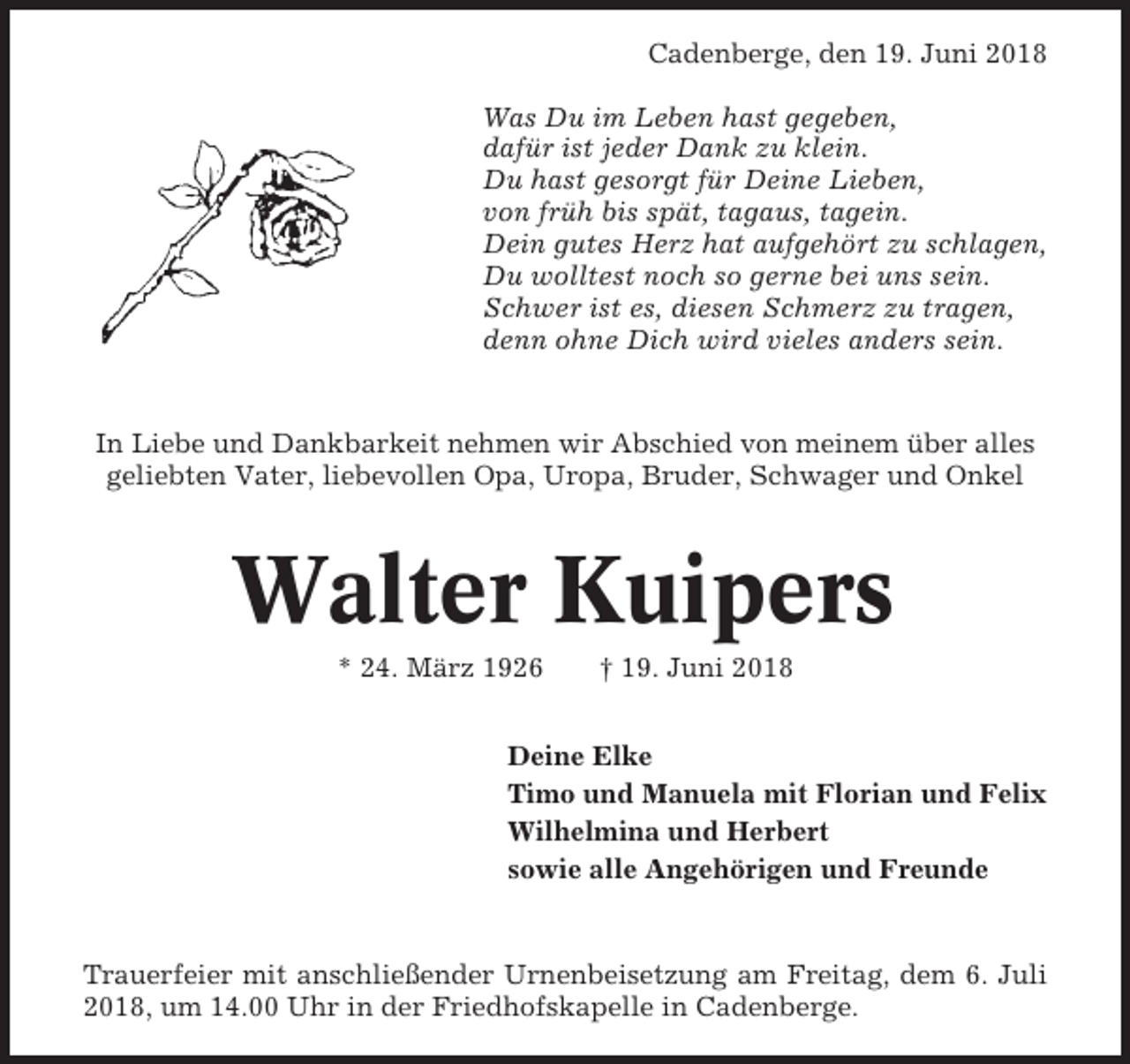<p>Cadenberge, den 19. Juni 2018<br />Was Du im Leben hast gegeben,<br />dafür ist jeder Dank zu klein.<br />Du hast gesorgt für Deine Lieben,<br />von früh bis spät, tagaus, tagein.<br />Dein gutes Herz hat aufgehört zu schlagen,<br />Du wolltest noch so gerne bei uns sein.<br />Schwer ist es, diesen Schmerz zu tragen,<br />denn ohne Dich wird vieles anders sein.</p><p>In Liebe und Dankbarkeit nehmen wir Abschied von meinem über alles<br />geliebten Vater, liebevollen Opa, Uropa, Bruder, Schwager und Onkel</p><p>Walter Kuipers<br />* 24. März 1926</p><p>† 19. Juni 2018</p><p>Deine Elke<br />Timo und Manuela mit Florian und Felix<br />Wilhelmina und Herbert<br />sowie alle Angehörigen und Freunde</p><p>Trauerfeier mit anschließender Urnenbeisetzung am Freitag, dem 6. Juli<br />2018, um 14.00 Uhr in der Friedhofskapelle in Cadenberge.</p>
