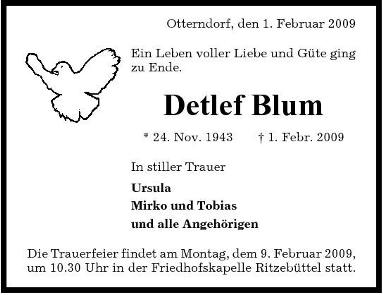 <p>Otterndorf, den 1. Februar 2009 Ein Leben voller Liebe und Güte ging zu Ende.</p><p>Detlef Blum<br />* 24. Nov. 1943 In stiller Trauer Ursula Mirko und Tobias und alle Angehörigen Die Trauerfeier findet am Montag, dem 9. Februar 2009, um 10.30 Uhr in der Friedhofskapelle Ritzebüttel statt. † 1. Febr. 2009</p>