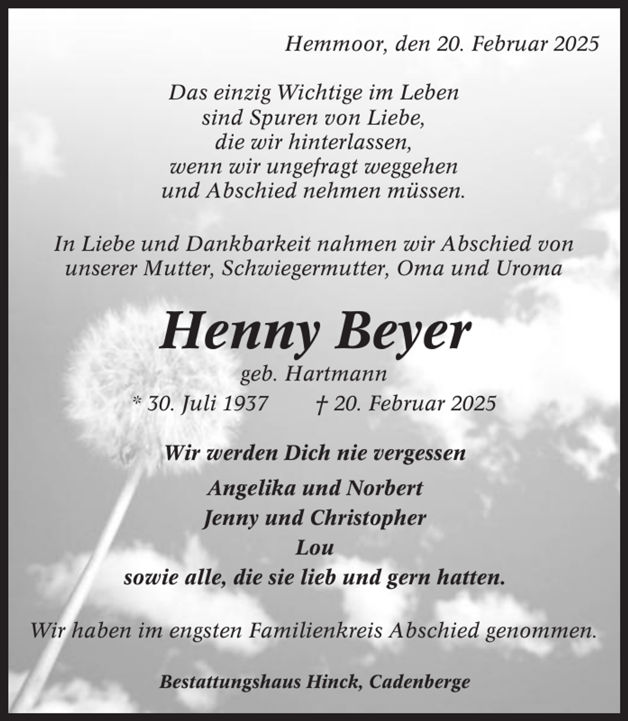<p>Hemmoor, den 20. Februar 2025<br />Das einzig Wichtige im Leben<br />sind Spuren von Liebe,<br />die wir hinterlassen,<br />wenn wir ungefragt weggehen<br />und Abschied nehmen müssen.<br />In Liebe und Dankbarkeit nahmen wir Abschied von<br />unserer Mutter, Schwiegermutter, Oma und Uroma</p><p>Henny Beyer<br />geb. Hartmann<br />* 30. Juli 1937<br />† 20. Februar 2025<br />Wir werden Dich nie vergessen<br />Angelika und Norbert<br />Jenny und Christopher<br />Lou<br />sowie alle, die sie lieb und gern hatten.<br />Wir haben im engsten Familienkreis Abschied genommen.<br />Bestattungshaus Hinck, Cadenberge</p>