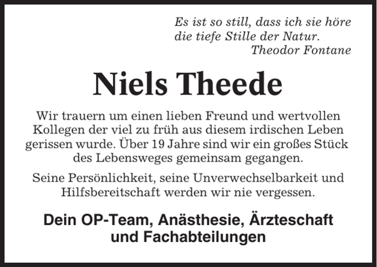<p>Es ist so still, dass ich sie höre<br />die tiefe Stille der Natur.<br />Theodor Fontane</p><p>Niels Theede<br />Wir trauern um einen lieben Freund und wertvollen<br />Kollegen der viel zu früh aus diesem irdischen Leben<br />gerissen wurde. Über 19 Jahre sind wir ein großes Stück<br />des Lebensweges gemeinsam gegangen.<br />Seine Persönlichkeit, seine Unverwechselbarkeit und<br />Hilfsbereitschaft werden wir nie vergessen.</p><p>Dein OP-Team, Anästhesie, Ärzteschaft<br />und Fachabteilungen</p>