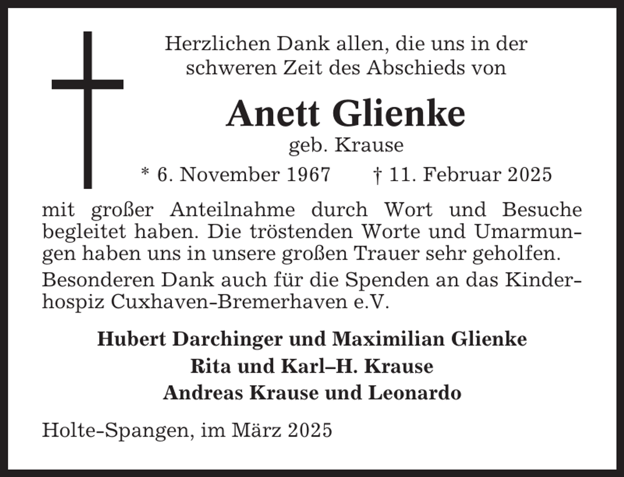 <p>Herzlichen Dank allen, die uns in der<br />schweren Zeit des Abschieds von</p><p>Anett Glienke<br />geb. Krause<br />* 6. November 1967<br />† 11. Februar 2025<br />mit großer Anteilnahme durch Wort und Besuche<br />begleitet haben. Die tröstenden Worte und Umarmungen haben uns in unsere großen Trauer sehr geholfen.<br />Besonderen Dank auch für die Spenden an das Kinderhospiz Cuxhaven-Bremerhaven e.V.<br />Hubert Darchinger und Maximilian Glienke<br />Rita und Karl–H. Krause<br />Andreas Krause und Leonardo<br />Holte-Spangen, im März 2025</p>