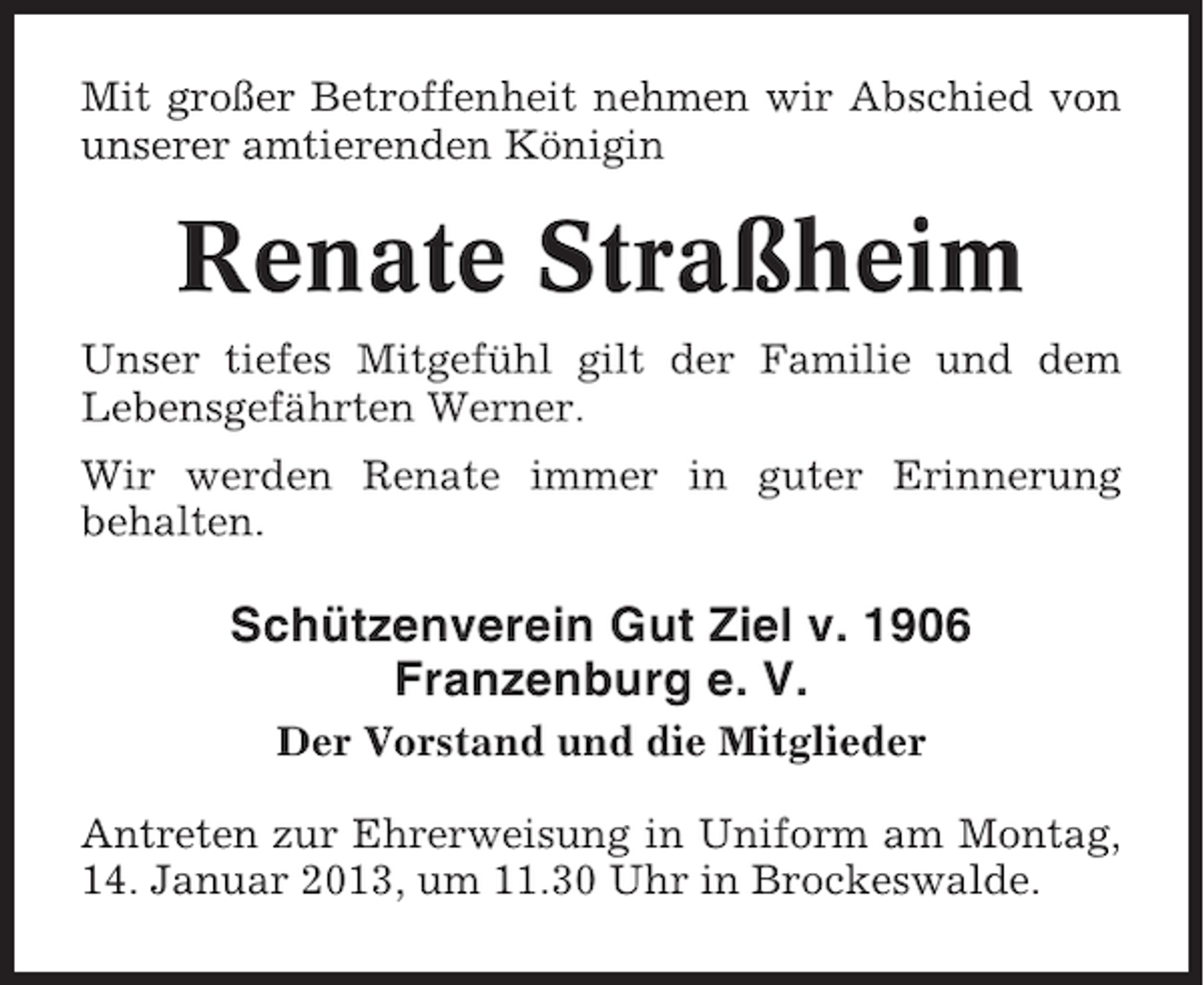 <p>Mit großer Betroffenheit nehmen wir Abschied von<br />unserer amtierenden Königin</p><p>Renate Straßheim<br />Unser tiefes Mitgefühl gilt der Familie und dem<br />Lebensgefährten Werner.<br />Wir werden Renate immer in guter Erinnerung<br />behalten.</p><p>Schützenverein Gut Ziel v. 1906<br />Franzenburg e. V.<br />Der Vorstand und die Mitglieder<br />Antreten zur Ehrerweisung in Uniform am Montag,<br />14. Januar 2013, um 11.30 Uhr in Brockeswalde.</p>