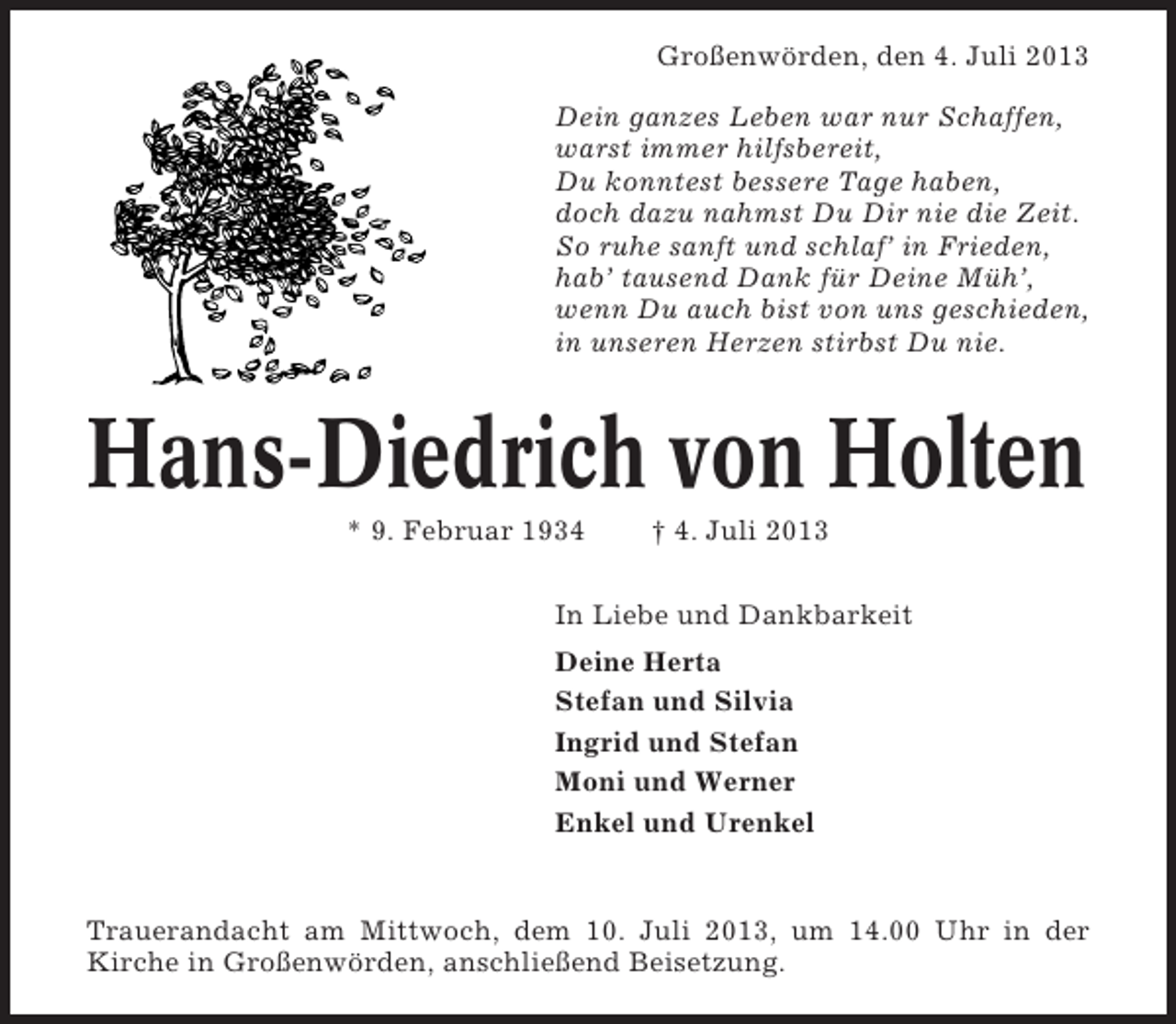 <p>Großenwörden, den 4. Juli 2013<br />Dein ganzes Leben war nur Schaffen,<br />warst immer hilfsbereit,<br />Du konntest bessere Tage haben,<br />doch dazu nahmst Du Dir nie die Zeit.<br />So ruhe sanft und schlaf’ in Frieden,<br />hab’ tausend Dank für Deine Müh’,<br />wenn Du auch bist von uns geschieden,<br />in unseren Herzen stirbst Du nie.</p><p>Hans-Diedrich von Holten<br />* 9. Februar 1934</p><p>† 4. Juli 2013</p><p>In Liebe und Dankbarkeit<br />Deine Herta<br />Stefan und Silvia<br />Ingrid und Stefan<br />Moni und Werner<br />Enkel und Urenkel</p><p>Trauerandacht am Mittwoch, dem 10. Juli 2013, um 14.00 Uhr in der<br />Kirche in Großenwörden, anschließend Beisetzung.</p>