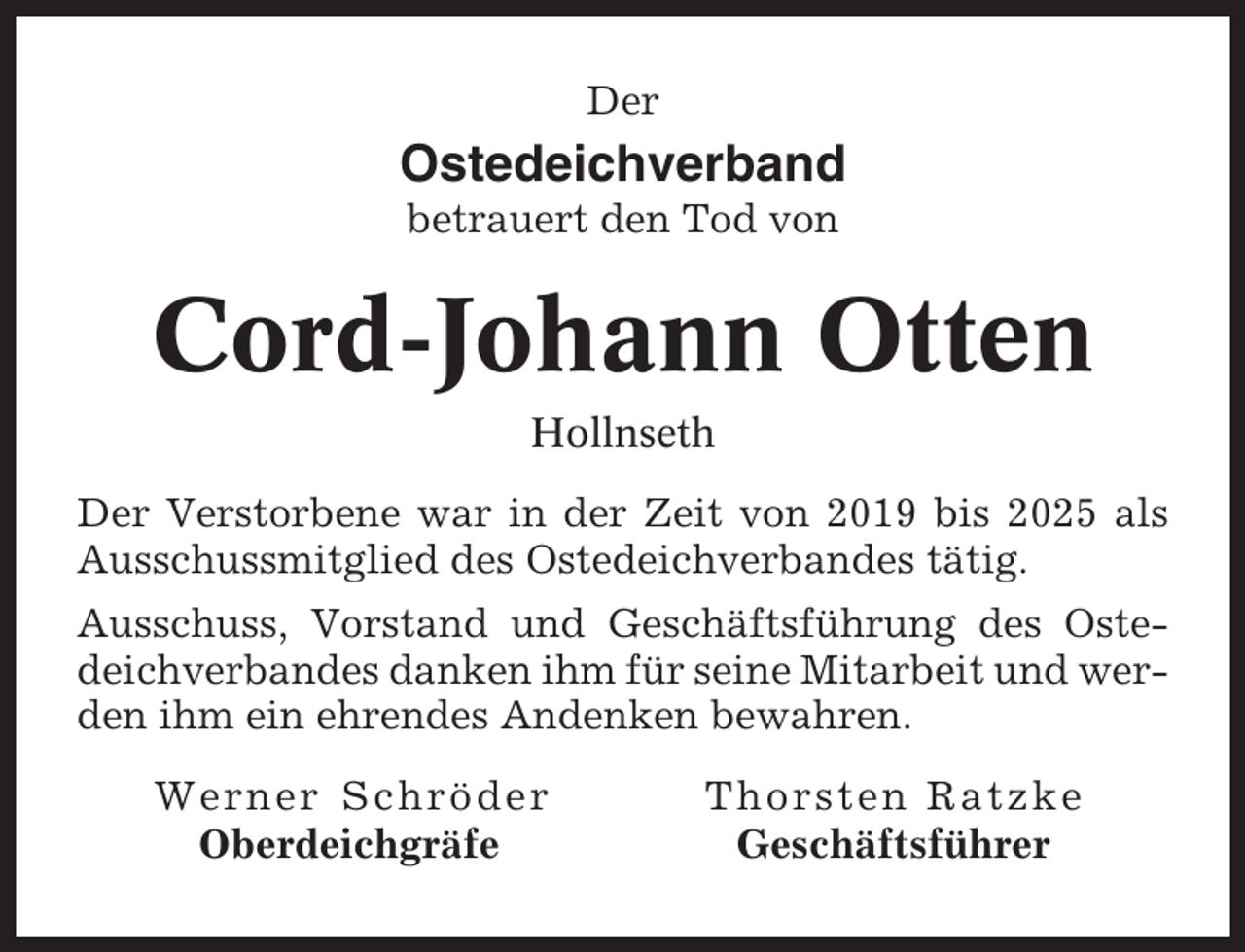 <p>Der</p><p>Ostedeichverband<br />betrauert den Tod von</p><p>Cord-Johann Otten<br />Hollnseth<br />Der Verstorbene war in der Zeit von 2019 bis 2025 als<br />Ausschussmitglied des Ostedeichverbandes tätig.<br />Ausschuss, Vorstand und Geschäftsführung des Ostedeichverbandes danken ihm für seine Mitarbeit und werden ihm ein ehrendes Andenken bewahren.<br />Werner Schröder<br />Oberdeichgräfe</p><p>Thorsten Ratzke<br />Geschäftsführer</p>