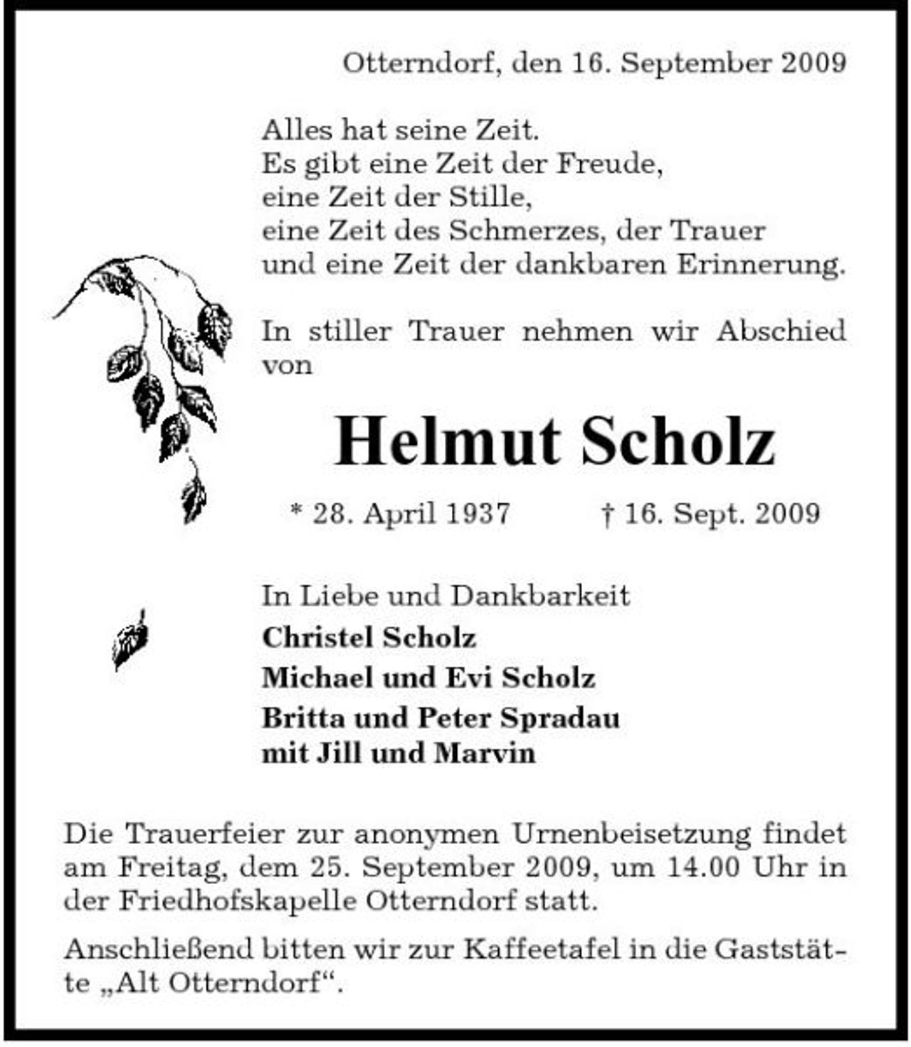 <p>Otterndorf, den 16. September 2009 Alles hat seine Zeit. Es gibt eine Zeit der Freude, eine Zeit der Stille, eine Zeit des Schmerzes, der Trauer und eine Zeit der dankbaren Erinnerung. In stiller Trauer nehmen wir Abschied von</p><p>Helmut Scholz<br />* 28. April 1937 † 16. Sept. 2009 In Liebe und Dankbarkeit Christel Scholz Michael und Evi Scholz Britta und Peter Spradau mit Jill und Marvin Die Trauerfeier zur anonymen Urnenbeisetzung findet am Freitag, dem 25. September 2009, um 14.00 Uhr in der Friedhofskapelle Otterndorf statt. Anschließend bitten wir zur Kaffeetafel in die Gaststätte „Alt Otterndorf“.</p>