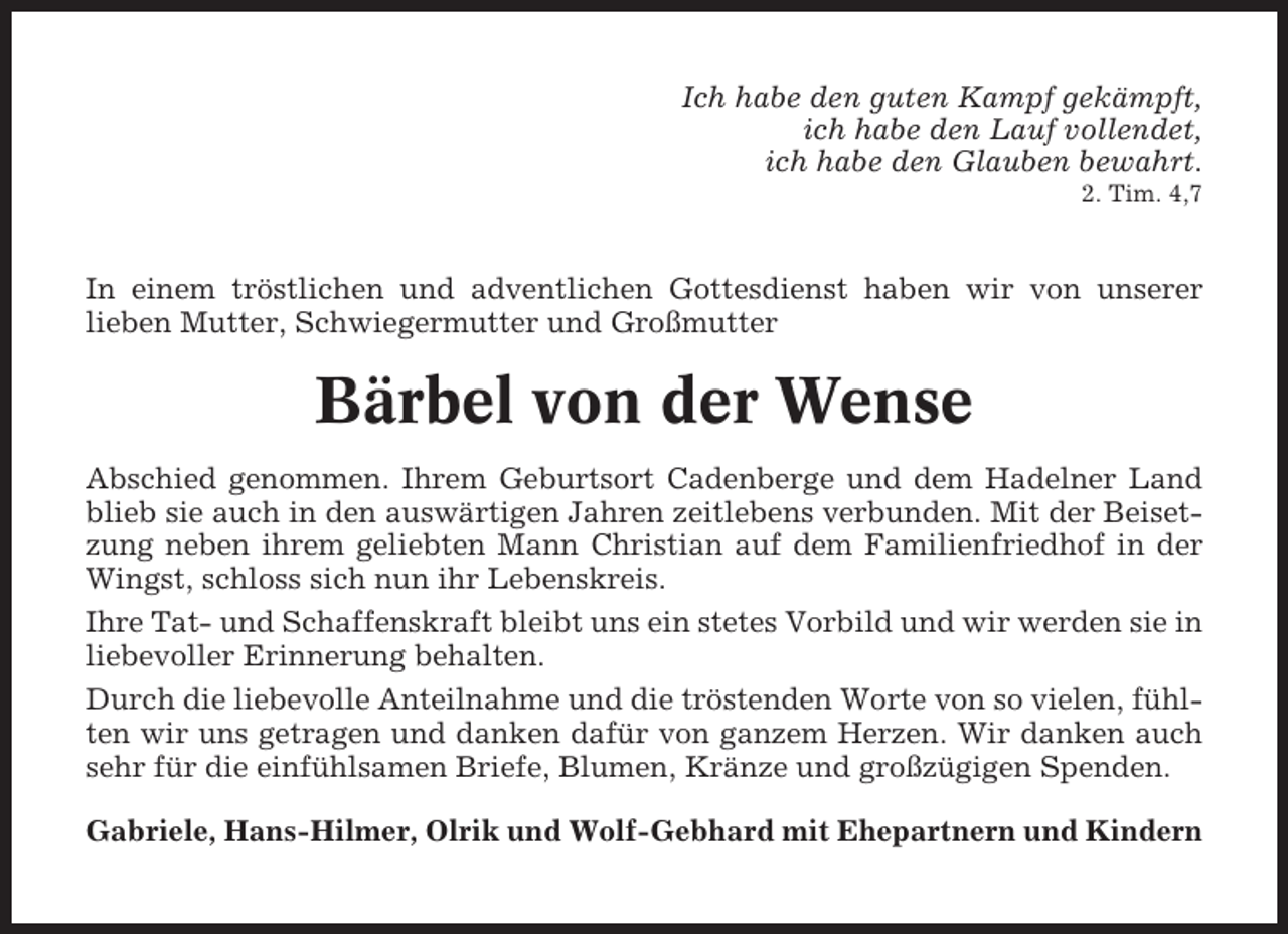 <p>Ich habe den guten Kampf gekämpft,<br />ich habe den Lauf vollendet,<br />ich habe den Glauben bewahrt.<br />2. Tim. 4,7</p><p>In einem tröstlichen und adventlichen Gottesdienst haben wir von unserer<br />lieben Mutter, Schwiegermutter und Großmutter</p><p>Bärbel von der Wense<br />Abschied genommen. Ihrem Geburtsort Cadenberge und dem Hadelner Land<br />blieb sie auch in den auswärtigen Jahren zeitlebens verbunden. Mit der Beisetzung neben ihrem geliebten Mann Christian auf dem Familienfriedhof in der<br />Wingst, schloss sich nun ihr Lebenskreis.<br />Ihre Tat- und Schaffenskraft bleibt uns ein stetes Vorbild und wir werden sie in<br />liebevoller Erinnerung behalten.<br />Durch die liebevolle Anteilnahme und die tröstenden Worte von so vielen, fühlten wir uns getragen und danken dafür von ganzem Herzen. Wir danken auch<br />sehr für die einfühlsamen Briefe, Blumen, Kränze und großzügigen Spenden.<br />Gabriele, Hans-Hilmer, Olrik und Wolf-Gebhard mit Ehepartnern und Kindern</p>