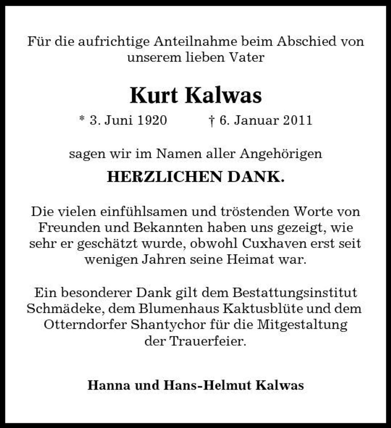 <p>Für die aufrichtige Anteilnahme beim Abschied von unserem lieben Vater</p><p>Kurt Kalwas<br />* 3. Juni 1920 † 6. Januar 2011 sagen wir im Namen aller Angehörigen</p><p>HERZLICHEN DANK.<br />Die vielen einfühlsamen und tröstenden Worte von Freunden und Bekannten haben uns gezeigt, wie sehr er geschätzt wurde, obwohl Cuxhaven erst seit wenigen Jahren seine Heimat war. Ein besonderer Dank gilt dem Bestattungsinstitut Schmädeke, dem Blumenhaus Kaktusblüte und dem Otterndorfer Shantychor für die Mitgestaltung der Trauerfeier. Hanna und Hans-Helmut Kalwas</p>