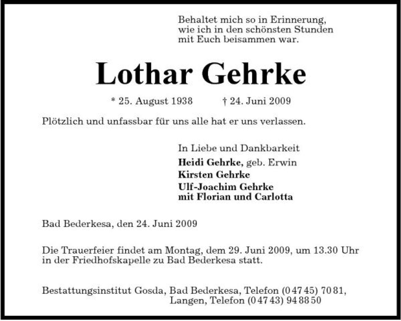 <p>Behaltet mich so in Erinnerung, wie ich in den schönsten Stunden mit Euch beisammen war.</p><p>Lothar Gehrke<br />* 25. August 1938 † 24. Juni 2009 Plötzlich und unfassbar für uns alle hat er uns verlassen. In Liebe und Dankbarkeit Heidi Gehrke, geb. Erwin Kirsten Gehrke Ulf-Joachim Gehrke mit Florian und Carlotta Bad Bederkesa, den 24. Juni 2009 Die Trauerfeier findet am Montag, dem 29. Juni 2009, um 13.30 Uhr in der Friedhofskapelle zu Bad Bederkesa statt. Bestattungsinstitut Gosda, Bad Bederkesa, Telefon (0 47 45) 70 81, Langen, Telefon (0 47 43) 94 88 50</p>