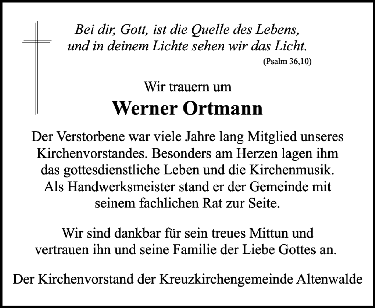 <p>Bei dir, Gott, ist die Quelle des Lebens,<br />und in deinem Lichte sehen wir das Licht.<br />(Psalm 36,10)</p><p>Wir trauern um</p><p>Werner Ortmann<br />Der Verstorbene war viele Jahre lang Mitglied unseres<br />Kirchenvorstandes. Besonders am Herzen lagen ihm<br />das gottesdienstliche Leben und die Kirchenmusik.<br />Als Handwerksmeister stand er der Gemeinde mit<br />seinem fachlichen Rat zur Seite.<br />Wir sind dankbar für sein treues Mittun und<br />vertrauen ihn und seine Familie der Liebe Gottes an.<br />Der Kirchenvorstand der Kreuzkirchengemeinde Altenwalde</p>