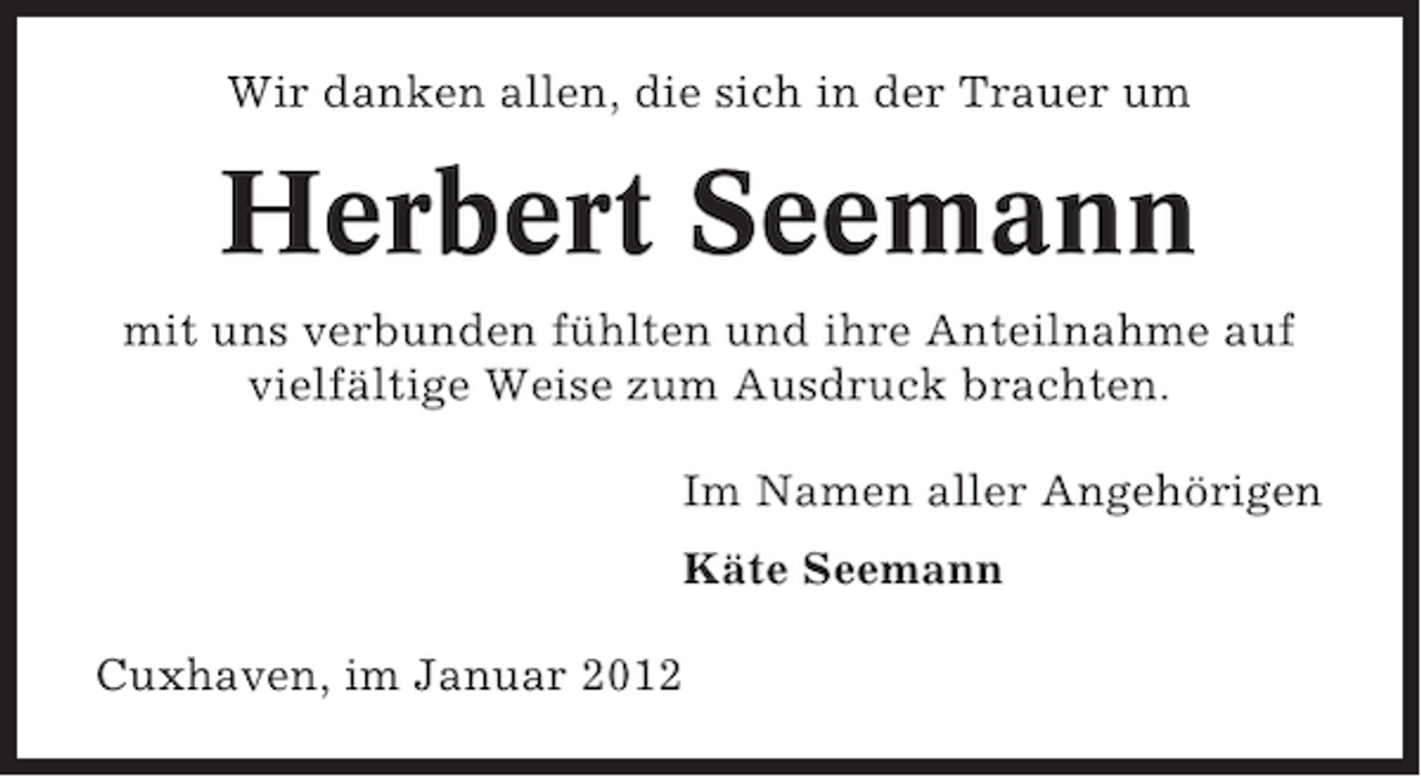 <p>Wir danken allen, die sich in der Trauer um</p><p>Herbert Seemann<br />mit uns verbunden fühlten und ihre Anteilnahme auf<br />vielfältige Weise zum Ausdruck brachten.<br />Im Namen aller Angehörigen<br />Käte Seemann<br />Cuxhaven, im Januar 2012</p>