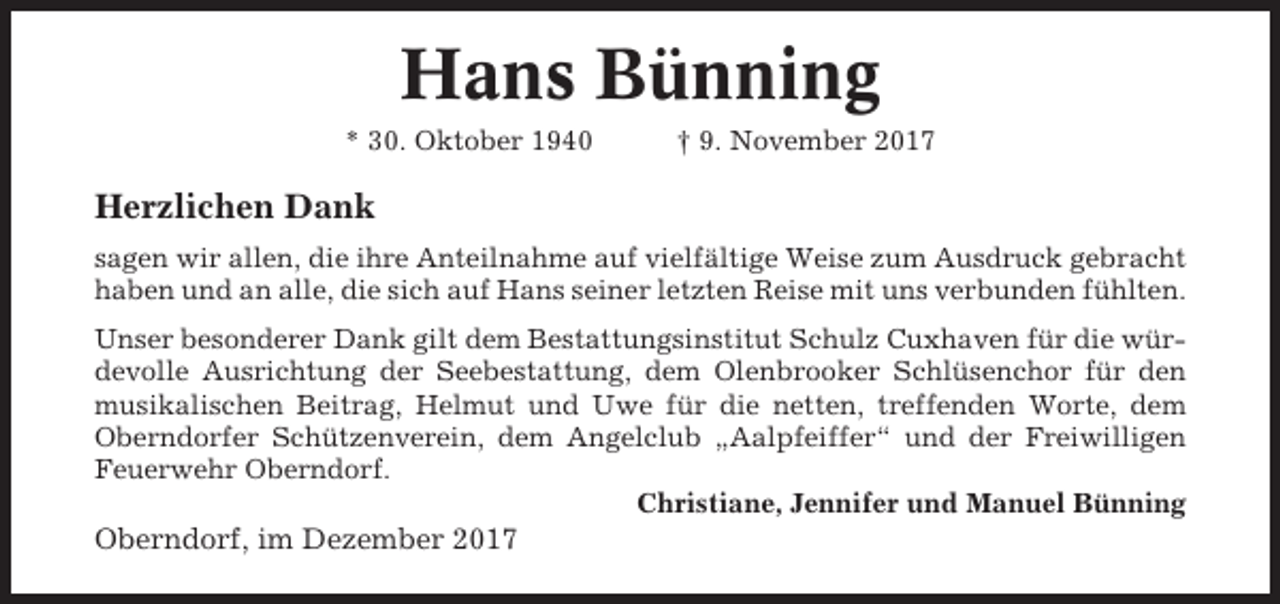 <p>Hans Bünning<br />* 30. Oktober 1940</p><p>† 9. November 2017</p><p>Herzlichen Dank<br />sagen wir allen, die ihre Anteilnahme auf vielfältige Weise zum Ausdruck gebracht<br />haben und an alle, die sich auf Hans seiner letzten Reise mit uns verbunden fühlten.<br />Unser besonderer Dank gilt dem Bestattungsinstitut Schulz Cuxhaven für die würdevolle Ausrichtung der Seebestattung, dem Olenbrooker Schlüsenchor für den<br />musikalischen Beitrag, Helmut und Uwe für die netten, treffenden Worte, dem<br />Oberndorfer Schützenverein, dem Angelclub „Aalpfeiffer“ und der Freiwilligen<br />Feuerwehr Oberndorf.<br />Christiane, Jennifer und Manuel Bünning</p><p>Oberndorf, im Dezember 2017</p>