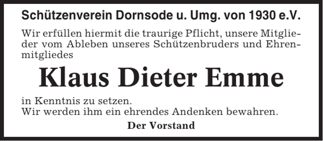 <p>Schützenverein Dornsode u. Umg. von 1930 e.V.<br />Wir erfüllen hiermit die traurige Pflicht, unsere Mitglieder vom Ableben unseres Schützenbruders und Ehrenmitgliedes</p><p>Klaus Dieter Emme<br />in Kenntnis zu setzen.<br />Wir werden ihm ein ehrendes Andenken bewahren.<br />Der Vorstand</p>