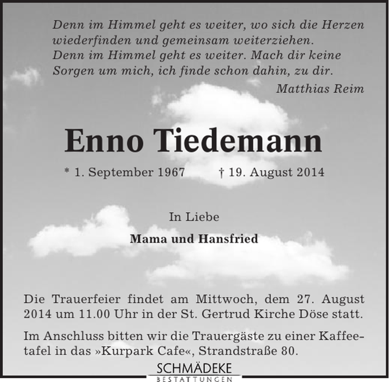 <p>Denn im Himmel geht es weiter, wo sich die Herzen<br />wiederfinden und gemeinsam weiterziehen.<br />Denn im Himmel geht es weiter. Mach dir keine<br />Sorgen um mich, ich finde schon dahin, zu dir.<br />Matthias Reim</p><p>Enno Tiedemann<br />* 1. September 1967</p><p>† 19. August 2014</p><p>In Liebe<br />Mama und Hansfried</p><p>Die Trauerfeier findet am Mittwoch, dem 27. August<br />2014 um 11.00 Uhr in der St. Gertrud Kirche Döse statt.<br />Im Anschluss bitten wir die Trauergäste zu einer Kaffeetafel in das »Kurpark Cafe«, Strandstraße 80.</p>