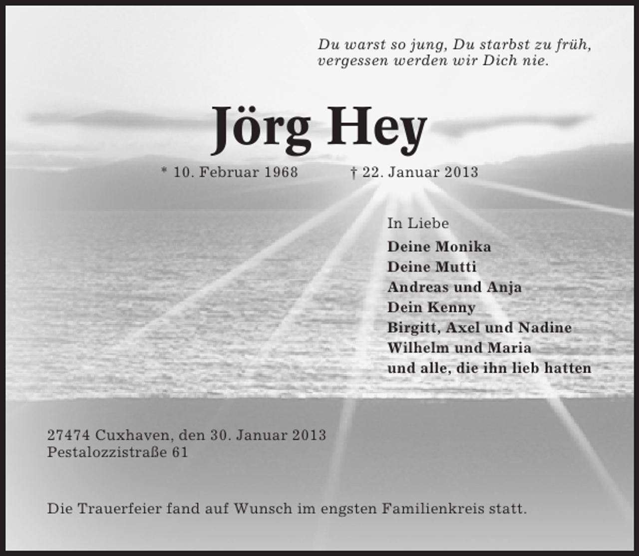 <p>Du warst so jung, Du starbst zu früh,<br />vergessen werden wir Dich nie.</p><p>Jörg Hey<br />* 10. Februar 1968</p><p>† 22. Januar 2013<br />In Liebe<br />Deine Monika<br />Deine Mutti<br />Andreas und Anja<br />Dein Kenny<br />Birgitt, Axel und Nadine<br />Wilhelm und Maria<br />und alle, die ihn lieb hatten</p><p>27474 Cuxhaven, den 30. Januar 2013<br />Pestalozzistraße 61</p><p>Die Trauerfeier fand auf Wunsch im engsten Familienkreis statt.</p>