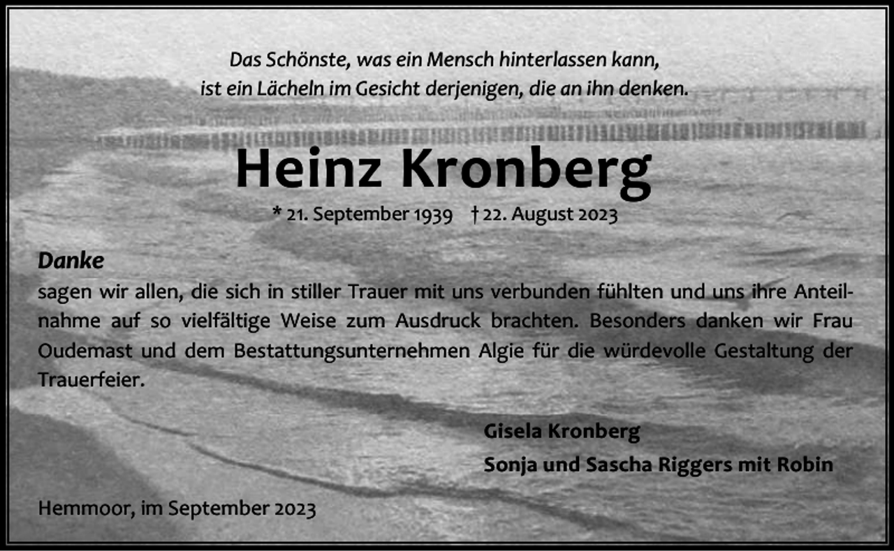 <p>Das Schönste, was ein Mensch hinterlassen kann,<br />ist ein Lächeln im Gesicht derjenigen, die an ihn denken.</p><p>Heinz Kronberg<br />* 21. September 1939 † 22. August 2023</p><p>Danke<br />sagen wir allen, die sich in stiller Trauer mit uns verbunden fühlten und uns ihre Anteil‐<br />nahme auf so vielfältige Weise zum Ausdruck brachten. Besonders danken wir Frau<br />Oudemast und dem Bestattungsunternehmen Algie für die würdevolle Gestaltung der<br />Trauerfeier.<br />Gisela Kronberg<br />Sonja und Sascha Riggers mit Robin<br />Hemmoor, im September 2023</p>