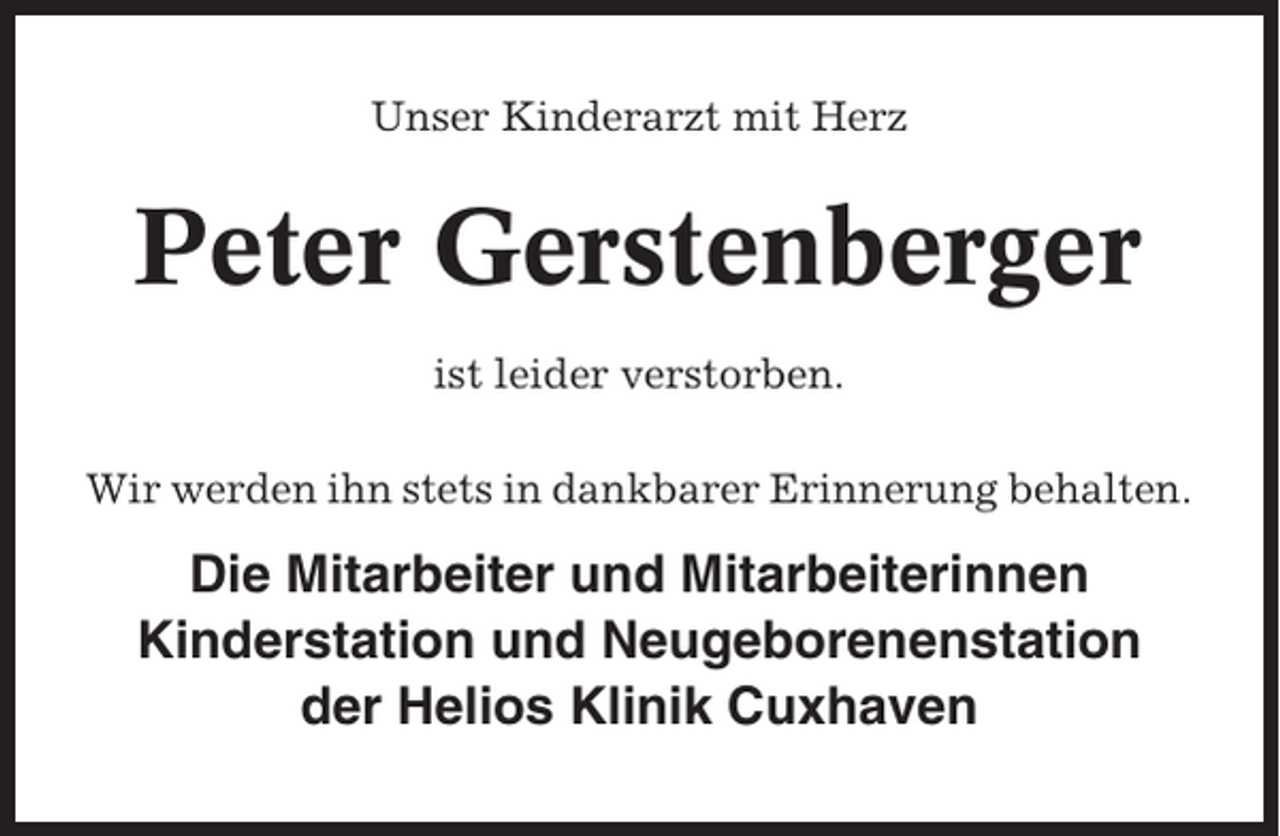 <p>Unser Kinderarzt mit Herz</p><p>Peter Gerstenberger<br />ist leider verstorben.<br />Wir werden ihn stets in dankbarer Erinnerung behalten.</p><p>Die Mitarbeiter und Mitarbeiterinnen<br />Kinderstation und Neugeborenenstation<br />der Helios Klinik Cuxhaven</p>