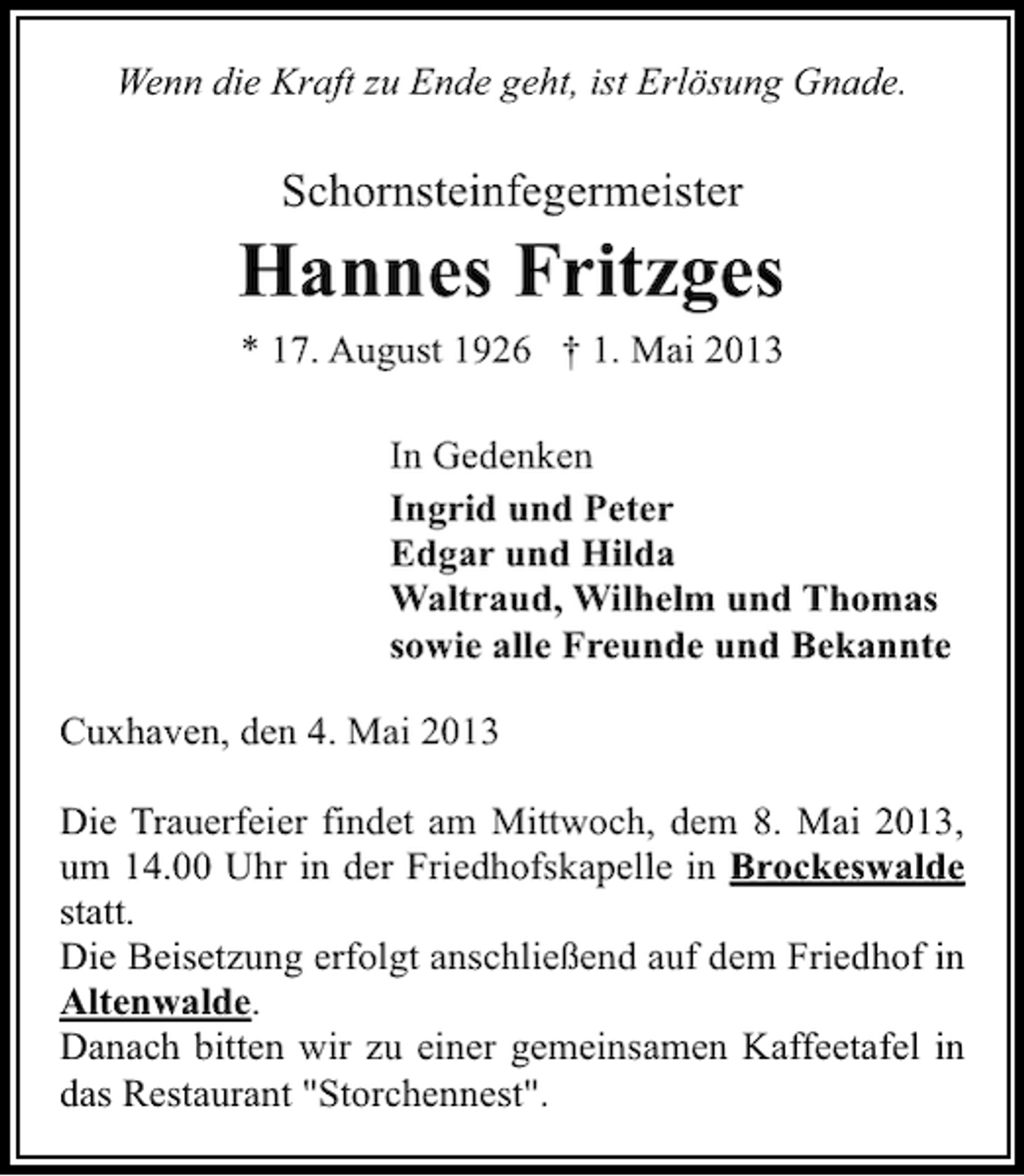 <p>Wenn die Kraft zu Ende geht, ist Erlösung Gnade.</p><p>Schornsteinfegermeister</p><p>Hannes Fritzges<br />* 17. August 1926 † 1. Mai 2013<br />In Gedenken<br />Ingrid und Peter<br />Edgar und Hilda<br />Waltraud, Wilhelm und Thomas<br />sowie alle Freunde und Bekannte<br />Cuxhaven, den 4. Mai 2013<br />Die Trauerfeier findet am Mittwoch, dem 8. Mai 2013,<br />um 14.00 Uhr in der Friedhofskapelle in Brockeswalde<br />statt.<br />Die Beisetzung erfolgt anschließend auf dem Friedhof in<br />Altenwalde.<br />Danach bitten wir zu einer gemeinsamen Kaffeetafel in<br />das Restaurant "Storchennest".</p>