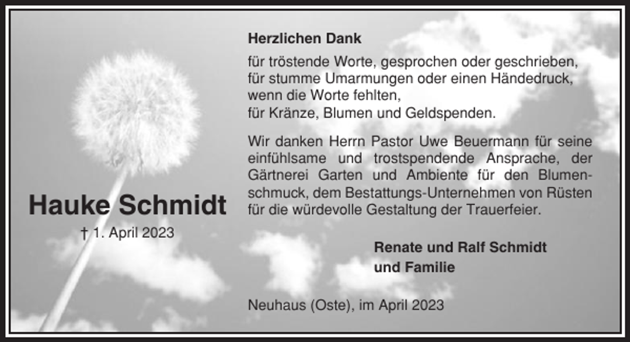 <p>Herzlichen Dank<br />für tröstende Worte, gesprochen oder geschrieben,<br />für stumme Umarmungen oder einen Händedruck,<br />wenn die Worte fehlten,<br />für Kränze, Blumen und Geldspenden.</p><p>Hauke Schmidt</p><p>Wir danken Herrn Pastor Uwe Beuermann für seine<br />einfühlsame und trostspendende Ansprache, der<br />Gärtnerei Garten und Ambiente für den Blumenschmuck, dem Bestattungs-Unternehmen von Rüsten<br />für die würdevolle Gestaltung der Trauerfeier.</p><p>† 1. April 2023<br />Renate und Ralf Schmidt<br />und Familie<br />Neuhaus (Oste), im April 2023</p>
