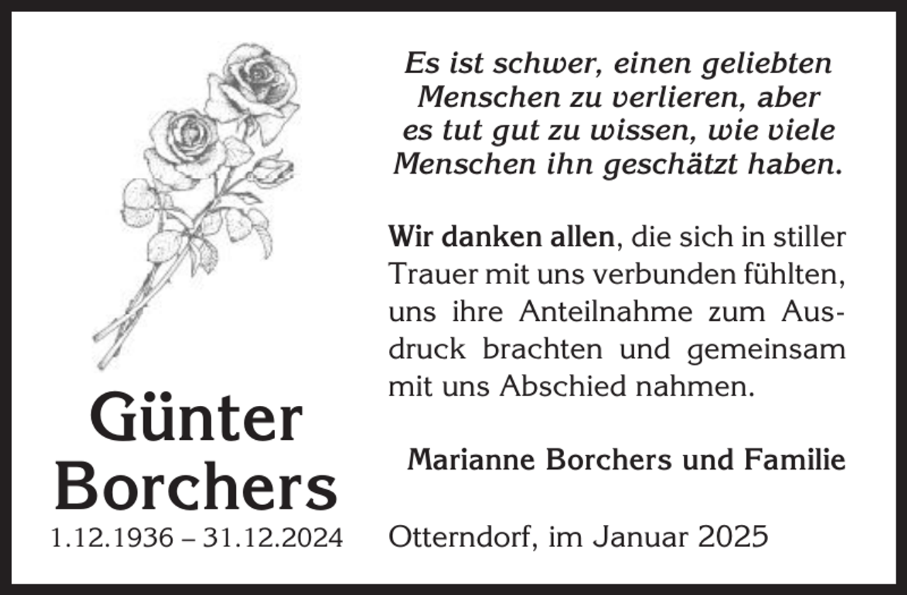 <p>Es ist schwer, einen geliebten<br />Menschen zu verlieren, aber<br />es tut gut zu wissen, wie viele<br />Menschen ihn geschätzt haben.</p><p>Günter<br />Borchers<br />1.12.1936 – 31.12.2024</p><p>Wir danken allen, die sich in stiller<br />Trauer mit uns verbunden fühlten,<br />uns ihre Anteilnahme zum Ausdruck brachten und gemeinsam<br />mit uns Abschied nahmen.<br />Marianne Borchers und Familie<br />Otterndorf, im Januar 2025</p>