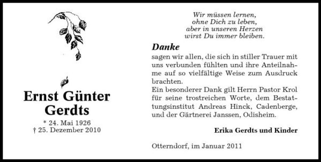 <p>Wir müssen lernen, ohne Dich zu leben, aber in unseren Herzen wirst Du immer bleiben.</p><p>Danke<br />sagen wir allen, die sich in stiller Trauer mit uns verbunden fühlten und ihre Anteilnahme auf so vielfältige Weise zum Ausdruck brachten. Ein besonderer Dank gilt Herrn Pastor Krol für seine trostreichen Worte, dem Bestattungsinstitut Andreas Hinck, Cadenberge, und der Gärtnerei Janssen, Odisheim. Erika Gerdts und Kinder Otterndorf, im Januar 2011</p><p>Ernst Günter Gerdts<br />* 24. Mai 1926 † 25. Dezember 2010</p>