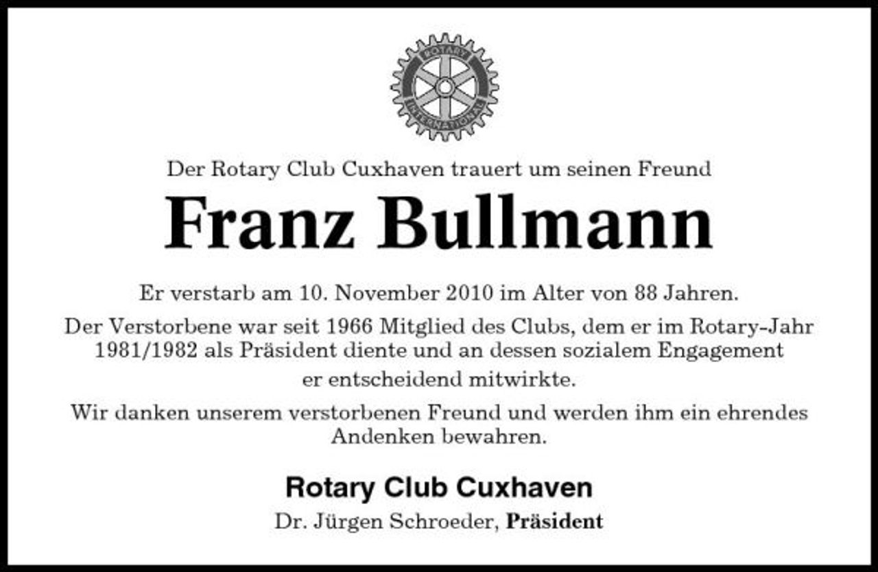 <p>Der Rotary Club Cuxhaven trauert um seinen Freund</p><p>Franz Bullmann<br />Er verstarb am 10. November 2010 im Alter von 88 Jahren. Der Verstorbene war seit 1966 Mitglied des Clubs, dem er im Rotary-Jahr 1981/1982 als Präsident diente und an dessen sozialem Engagement er entscheidend mitwirkte. Wir danken unserem verstorbenen Freund und werden ihm ein ehrendes Andenken bewahren.</p><p>Rotary Club Cuxhaven<br />Dr. Jürgen Schroeder, Präsident</p>