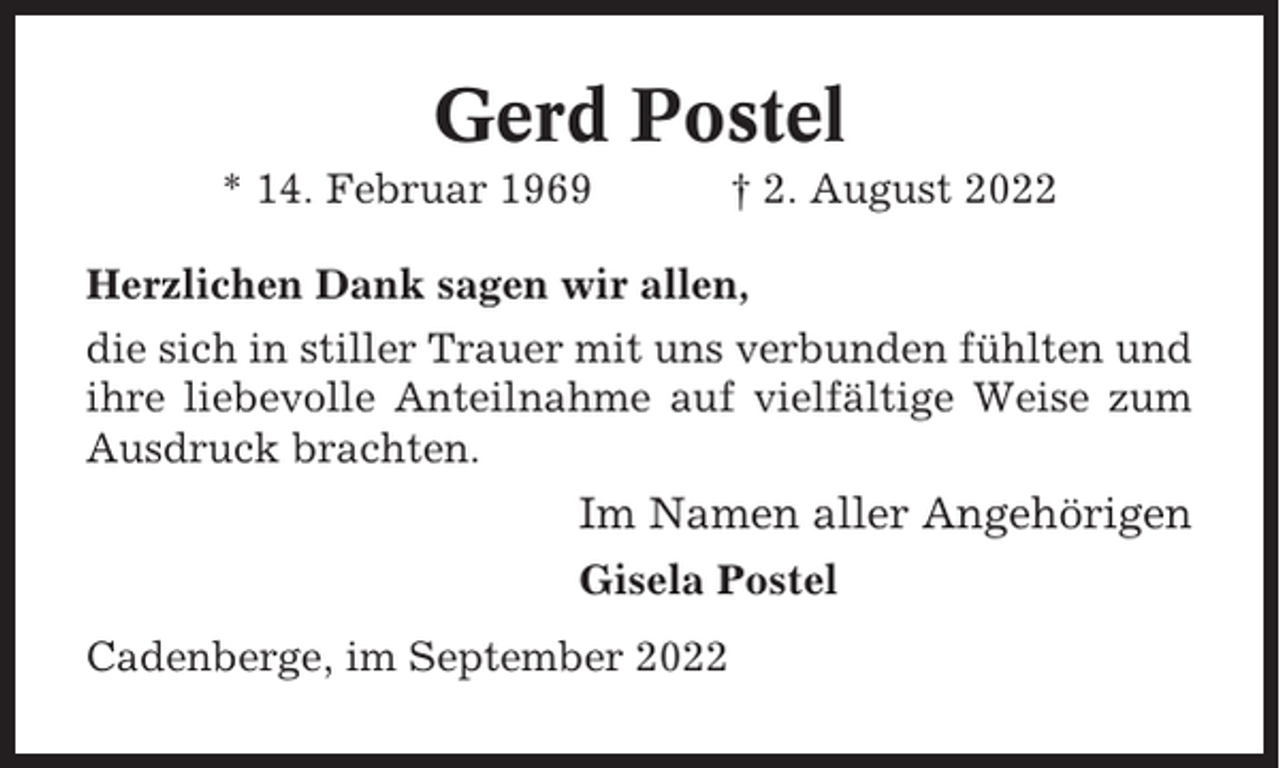 <p>Gerd Postel<br />* 14. Februar 1969</p><p>† 2. August 2022</p><p>Herzlichen Dank sagen wir allen,<br />die sich in stiller Trauer mit uns verbunden fühlten und<br />ihre liebevolle Anteilnahme auf vielfältige Weise zum<br />Ausdruck brachten.</p><p>Im Namen aller Angehörigen<br />Gisela Postel<br />Cadenberge, im September 2022</p>