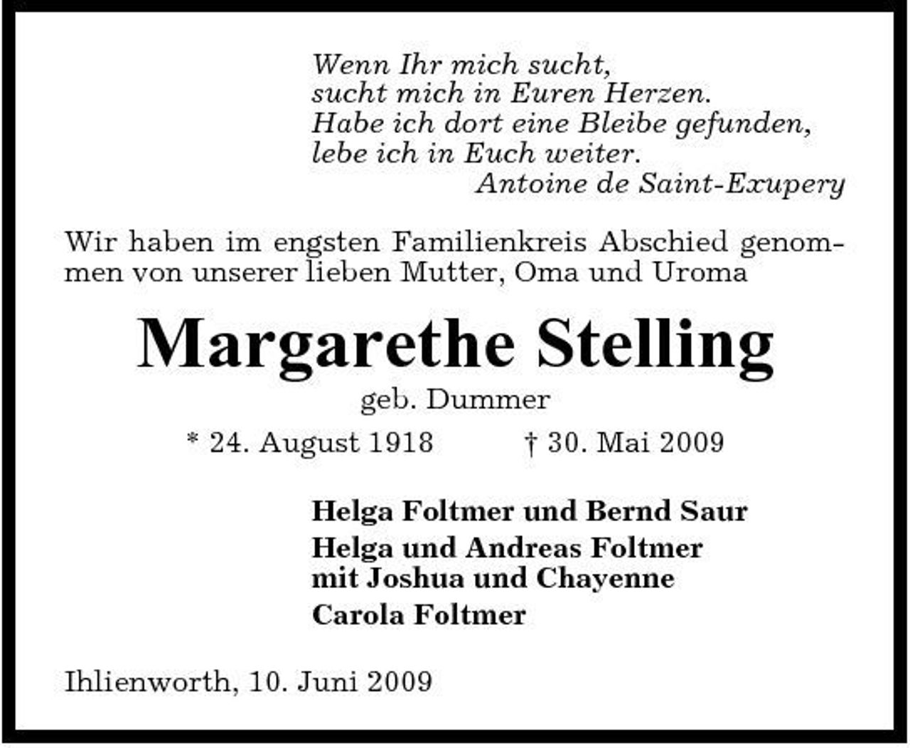 <p>Wenn Ihr mich sucht, sucht mich in Euren Herzen. Habe ich dort eine Bleibe gefunden, lebe ich in Euch weiter. Antoine de Saint-Exupery Wir haben im engsten Familienkreis Abschied genommen von unserer lieben Mutter, Oma und Uroma</p><p>Margarethe Stelling<br />geb. Dummer * 24. August 1918 † 30. Mai 2009 Helga Foltmer und Bernd Saur Helga und Andreas Foltmer mit Joshua und Chayenne Carola Foltmer Ihlienworth, 10. Juni 2009</p>