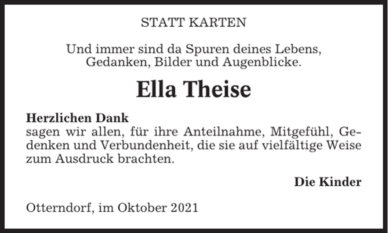 <p>STATT KARTEN<br />Und immer sind da Spuren deines Lebens,<br />Gedanken, Bilder und Augenblicke.</p><p>Ella Theise<br />Herzlichen Dank<br />sagen wir allen, für ihre Anteilnahme, Mitgefühl, Gedenken und Verbundenheit, die sie auf vielfältige Weise<br />zum Ausdruck brachten.<br />Die Kinder<br />Otterndorf, im Oktober 2021</p>