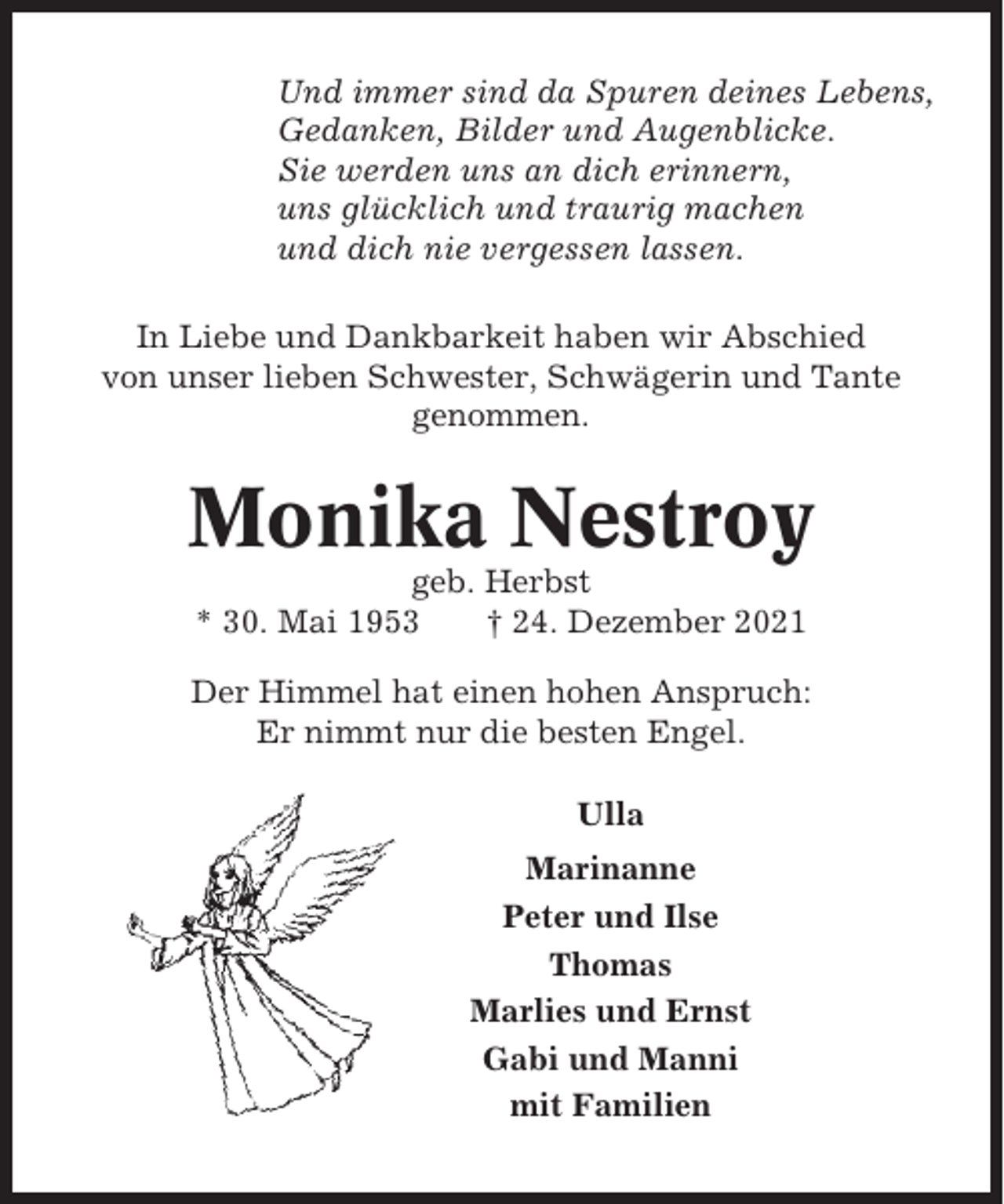 <p>Und immer sind da Spuren deines Lebens,<br />Gedanken, Bilder und Augenblicke.<br />Sie werden uns an dich erinnern,<br />uns glücklich und traurig machen<br />und dich nie vergessen lassen.<br />In Liebe und Dankbarkeit haben wir Abschied<br />von unser lieben Schwester, Schwägerin und Tante<br />genommen.</p><p>Monika Nestroy<br />geb. Herbst<br />* 30. Mai 1953<br />† 24. Dezember 2021<br />Der Himmel hat einen hohen Anspruch:<br />Er nimmt nur die besten Engel.<br />Ulla<br />Marinanne<br />Peter und Ilse<br />Thomas<br />Marlies und Ernst<br />Gabi und Manni<br />mit Familien</p>