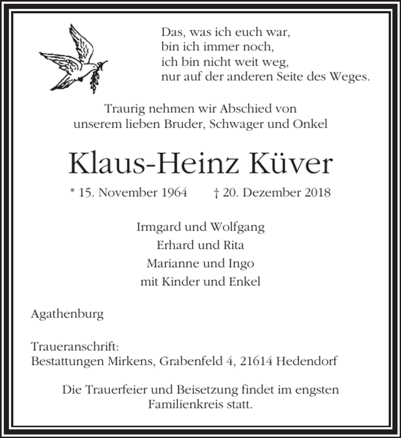 <p>Das, was ich euch war,<br />bin ich immer noch,<br />ich bin nicht weit weg,<br />nur auf der anderen Seite des Weges.<br />Traurig nehmen wir Abschied von<br />unserem lieben Bruder, Schwager und Onkel</p><p>Klaus-Heinz Küver<br />* 15. November 1964</p><p>† 20. Dezember 2018</p><p>Irmgard und Wolfgang<br />Erhard und Rita<br />Marianne und Ingo<br />mit Kinder und Enkel<br />Agathenburg<br />Traueranschrift:<br />Bestattungen Mirkens, Grabenfeld 4, 21614 Hedendorf<br />Die Trauerfeier und Beisetzung findet im engsten<br />Familienkreis statt.</p>