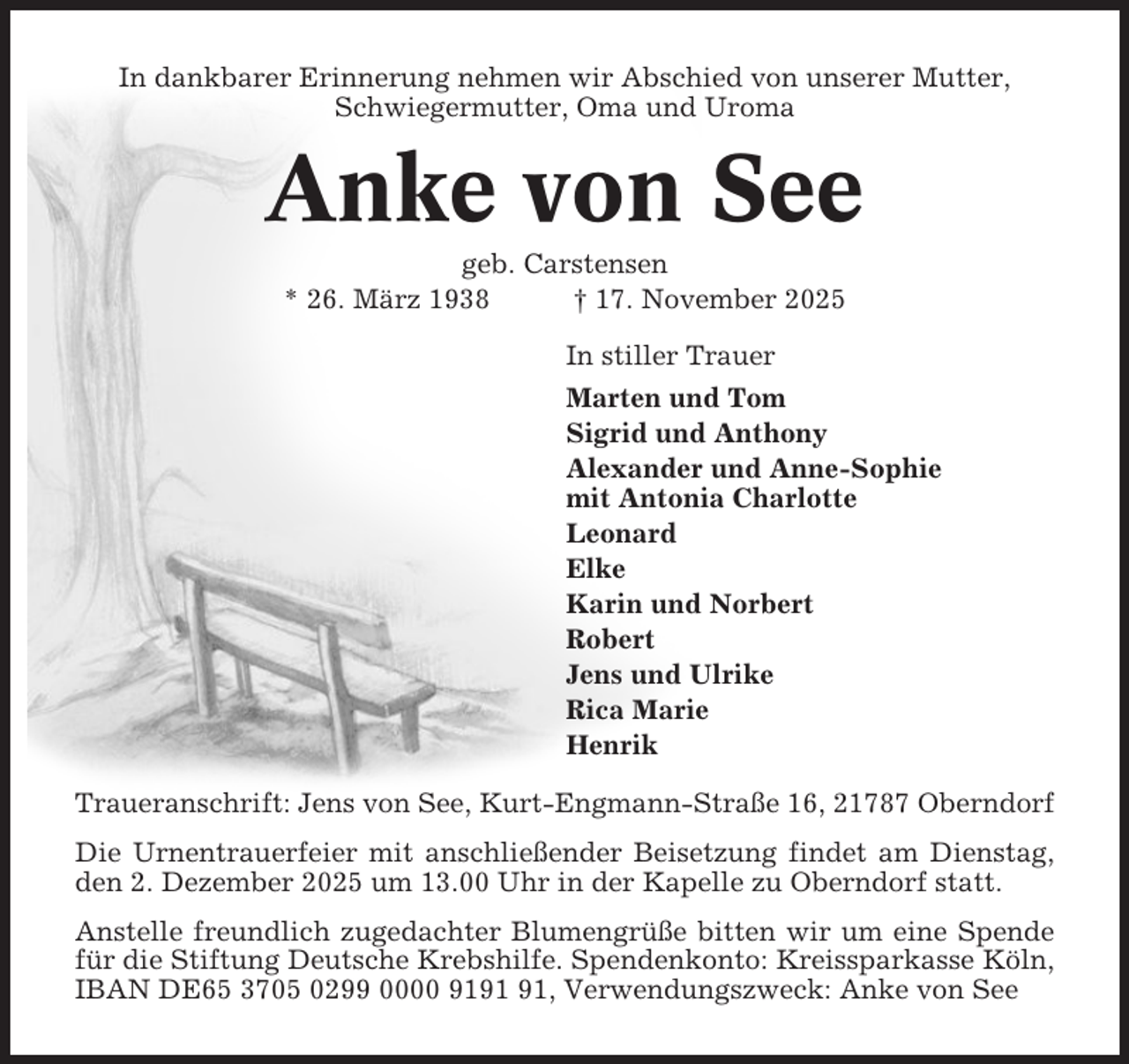 <p>In dankbarer Erinnerung nehmen wir Abschied von unserer Mutter,<br />Schwiegermutter, Oma und Uroma</p><p>Anke von See<br />geb. Carstensen<br />* 26. März 1938<br />† 17. November 2025<br />In stiller Trauer<br />Marten und Tom<br />Sigrid und Anthony<br />Alexander und Anne-Sophie<br />mit Antonia Charlotte<br />Leonard<br />Elke<br />Karin und Norbert<br />Robert<br />Jens und Ulrike<br />Rica Marie<br />Henrik<br />Traueranschrift: Jens von See, Kurt-Engmann-Straße 16, 21787 Oberndorf<br />Die Urnentrauerfeier mit anschließender Beisetzung findet am Dienstag,<br />den 2. Dezember 2025 um 13.00 Uhr in der Kapelle zu Oberndorf statt.<br />Anstelle freundlich zugedachter Blumengrüße bitten wir um eine Spende<br />für die Stiftung Deutsche Krebshilfe. Spendenkonto: Kreissparkasse Köln,<br />IBAN DE65 3705 0299 0000 91, Verwendungszweck: Anke von See</p>
