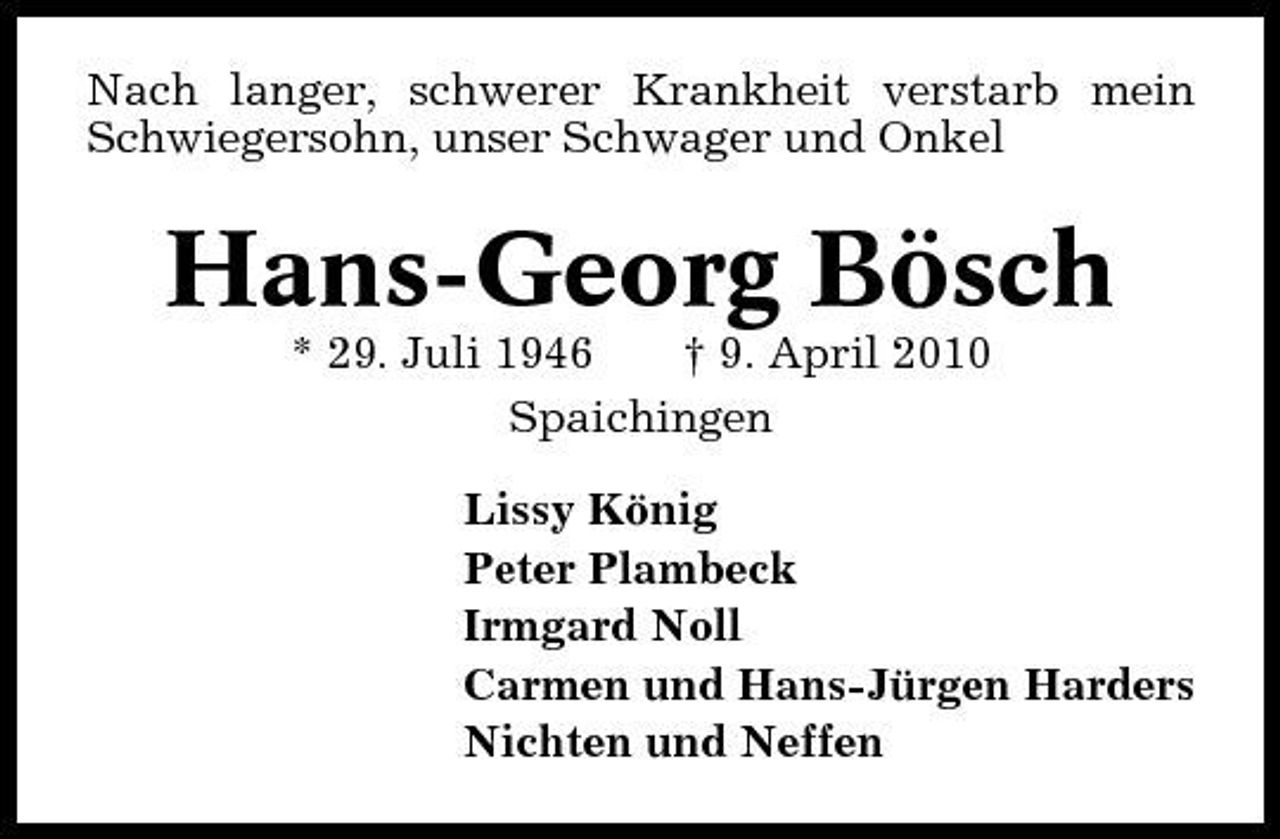 <p>Nach langer, schwerer Krankheit verstarb mein Schwiegersohn, unser Schwager und Onkel</p><p>Hans-Georg Bösch<br />* 29. Juli 1946 † 9. April 2010 Spaichingen Lissy König Peter Plambeck Irmgard Noll Carmen und Hans-Jürgen Harders Nichten und Neffen</p>