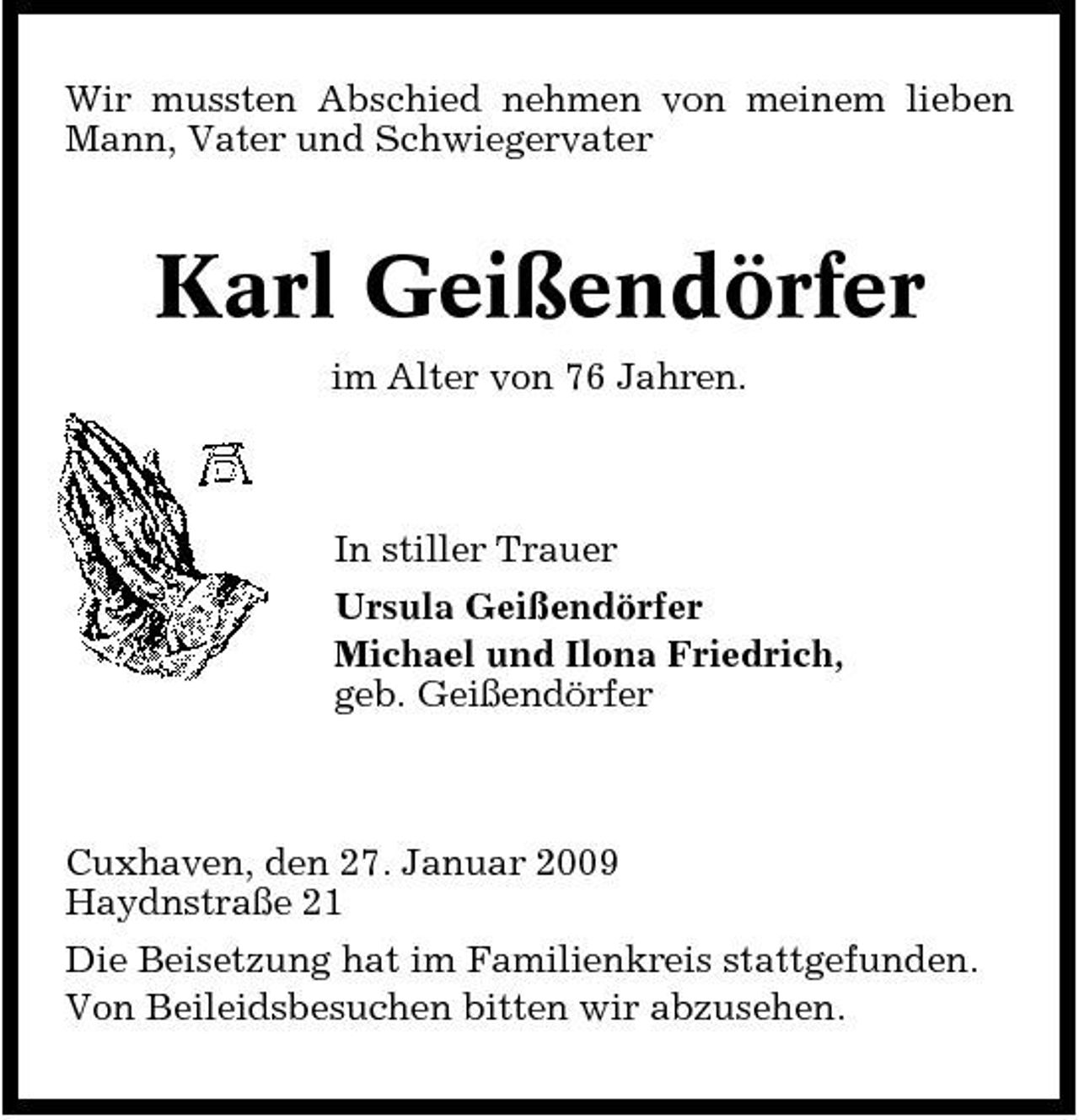 <p>Wir mussten Abschied nehmen von meinem lieben Mann, Vater und Schwiegervater</p><p>Karl Geißendörfer<br />im Alter von 76 Jahren. In stiller Trauer Ursula Geißendörfer Michael und Ilona Friedrich, geb. Geißendörfer</p><p>Cuxhaven, den 27. Januar 2009 Haydnstraße 21 Die Beisetzung hat im Familienkreis stattgefunden. Von Beileidsbesuchen bitten wir abzusehen.</p>