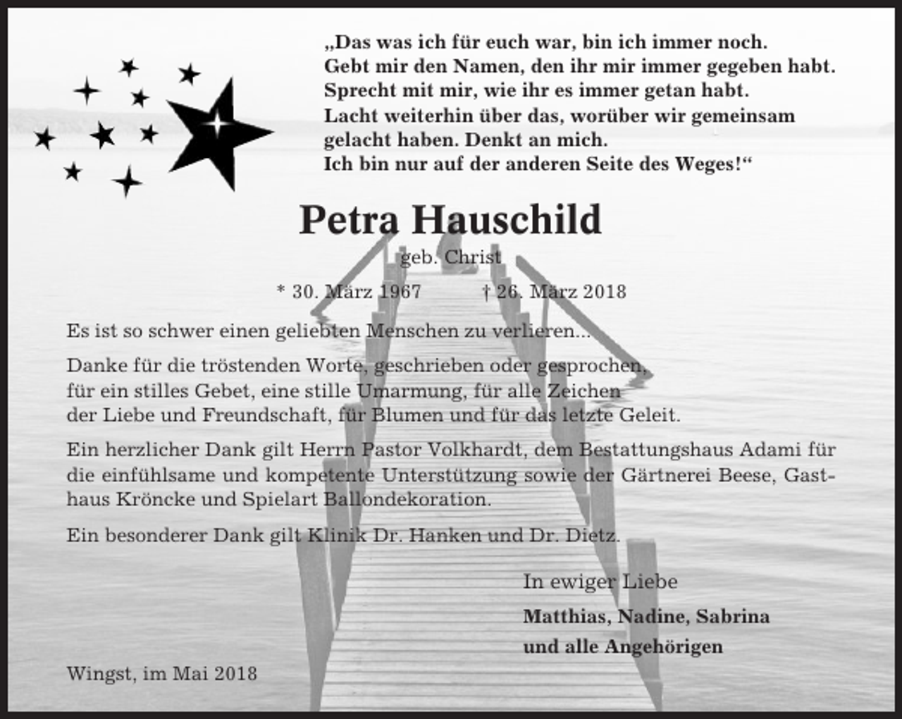 <p>„Das was ich für euch war, bin ich immer noch.<br />Gebt mir den Namen, den ihr mir immer gegeben habt.<br />Sprecht mit mir, wie ihr es immer getan habt.<br />Lacht weiterhin über das, worüber wir gemeinsam<br />gelacht haben. Denkt an mich.<br />Ich bin nur auf der anderen Seite des Weges!“</p><p>Petra Hauschild<br />geb. Christ<br />* 30. März 1967</p><p>† 26. März 2018</p><p>Es ist so schwer einen geliebten Menschen zu verlieren...<br />Danke für die tröstenden Worte, geschrieben oder gesprochen,<br />für ein stilles Gebet, eine stille Umarmung, für alle Zeichen<br />der Liebe und Freundschaft, für Blumen und für das letzte Geleit.<br />Ein herzlicher Dank gilt Herrn Pastor Volkhardt, dem Bestattungshaus Adami für<br />die einfühlsame und kompetente Unterstützung sowie der Gärtnerei Beese, Gasthaus Kröncke und Spielart Ballondekoration.<br />Ein besonderer Dank gilt Klinik Dr. Hanken und Dr. Dietz.</p><p>In ewiger Liebe<br />Matthias, Nadine, Sabrina<br />und alle Angehörigen<br />Wingst, im Mai 2018</p>