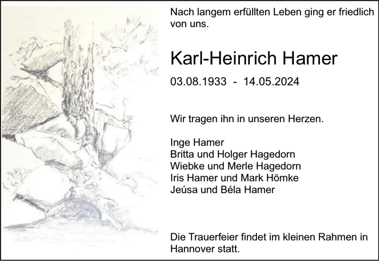 <p>Nach langem erfüllten Leben ging er friedlich<br />von uns.</p><p>Karl-Heinrich Hamer<br />03.08.1933 - 14.05.2024<br />Wir tragen ihn in unseren Herzen.<br />Inge Hamer<br />Britta und Holger Hagedorn<br />Wiebke und Merle Hagedorn<br />Iris Hamer und Mark Hömke<br />Jeúsa und Béla Hamer</p><p>Die Trauerfeier findet im kleinen Rahmen in<br />Hannover statt.</p>