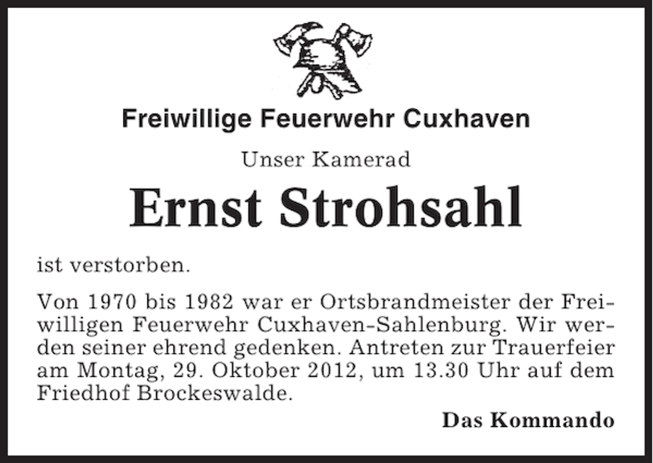 <p>Freiwillige Feuerwehr Cuxhaven<br />Unser Kamerad</p><p>Ernst Strohsahl<br />ist verstorben.<br />Von 1970 bis 1982 war er Ortsbrandmeister der Freiwilligen Feuerwehr Cuxhaven-Sahlenburg. Wir werden seiner ehrend gedenken. Antreten zur Trauerfeier<br />am Montag, 29. Oktober 2012, um 13.30 Uhr auf dem<br />Friedhof Brockeswalde.<br />Das Kommando</p>