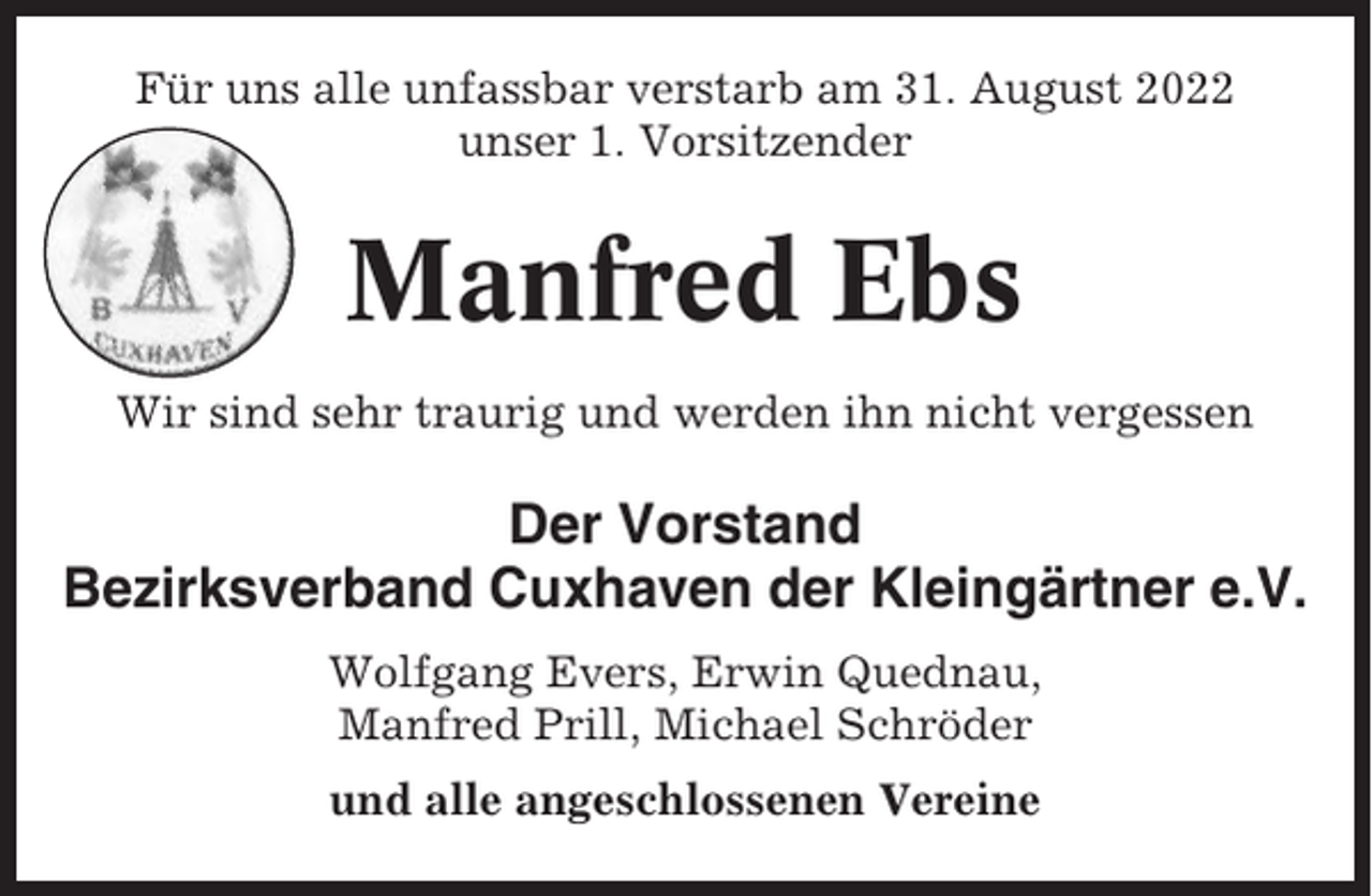 <p>Für uns alle unfassbar verstarb am 31. August 2022<br />unser 1. Vorsitzender</p><p>Manfred Ebs<br />Wir sind sehr traurig und werden ihn nicht vergessen</p><p>Der Vorstand<br />Bezirksverband Cuxhaven der Kleingärtner e.V.<br />Wolfgang Evers, Erwin Quednau,<br />Manfred Prill, Michael Schröder<br />und alle angeschlossenen Vereine</p>