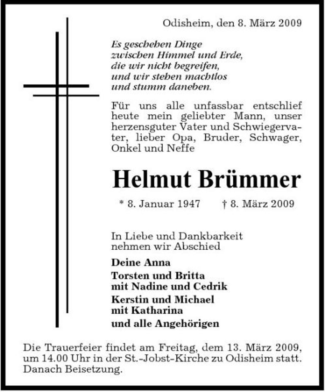 <p>Odisheim, den 8. März 2009 Es geschehen Dinge zwischen Himmel und Erde, die wir nicht begreifen, und wir stehen machtlos und stumm daneben. Für uns alle unfassbar entschlief heute mein geliebter Mann, unser herzensguter Vater und Schwiegervater, lieber Opa, Bruder, Schwager, Onkel und Neffe</p><p>Helmut Brümmer<br />* 8. Januar 1947 † 8. März 2009 In Liebe und Dankbarkeit nehmen wir Abschied Deine Anna Torsten und Britta mit Nadine und Cedrik Kerstin und Michael mit Katharina und alle Angehörigen Die Trauerfeier findet am Freitag, dem 13. März 2009, um 14.00 Uhr in der St.-Jobst-Kirche zu Odisheim statt. Danach Beisetzung.</p>