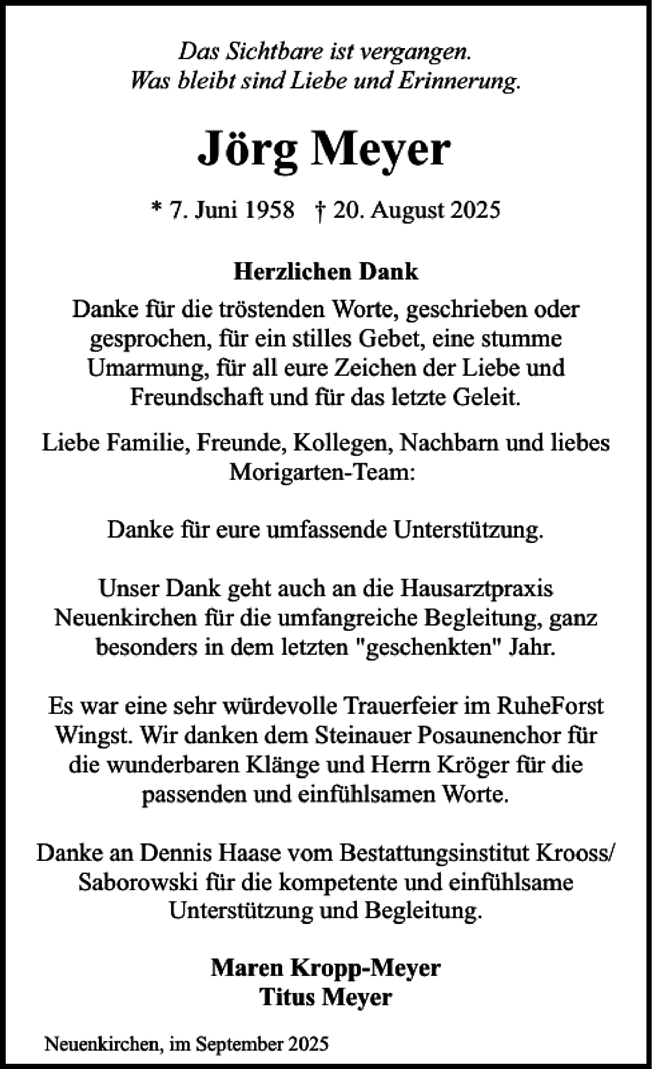 <p>Das Sichtbare ist vergangen.<br />Was bleibt sind Liebe und Erinnerung.</p><p>Jörg Meyer<br />* 7. Juni 1958 † 20. August 2025<br />Herzlichen Dank<br />Danke für die tröstenden Worte, geschrieben oder<br />gesprochen, für ein stilles Gebet, eine stumme<br />Umarmung, für all eure Zeichen der Liebe und<br />Freundschaft und für das letzte Geleit.<br />Liebe Familie, Freunde, Kollegen, Nachbarn und liebes<br />Morigarten-Team:<br />Danke für eure umfassende Unterstützung.<br />Unser Dank geht auch an die Hausarztpraxis<br />Neuenkirchen für die umfangreiche Begleitung, ganz<br />besonders in dem letzten "geschenkten" Jahr.<br />Es war eine sehr würdevolle Trauerfeier im RuheForst<br />Wingst. Wir danken dem Steinauer Posaunenchor für<br />die wunderbaren Klänge und Herrn Kröger für die<br />passenden und einfühlsamen Worte.<br />Danke an Dennis Haase vom Bestattungsinstitut Krooss/<br />Saborowski für die kompetente und einfühlsame<br />Unterstützung und Begleitung.<br />Maren Kropp-Meyer<br />Titus Meyer<br />Neuenkirchen, im September 2025</p>