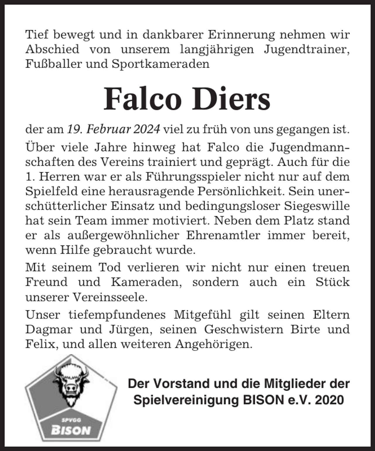 <p>Tief bewegt und in dankbarer Erinnerung nehmen wir<br />Abschied von unserem langjährigen Jugendtrainer,<br />Fußballer und Sportkameraden</p><p>Falco Diers<br />der am 19. Februar 2024 viel zu früh von uns gegangen ist.<br />Über viele Jahre hinweg hat Falco die Jugendmannschaften des Vereins trainiert und geprägt. Auch für die<br />1. Herren war er als Führungsspieler nicht nur auf dem<br />Spielfeld eine herausragende Persönlichkeit. Sein unerschütterlicher Einsatz und bedingungsloser Siegeswille<br />hat sein Team immer motiviert. Neben dem Platz stand<br />er als außergewöhnlicher Ehrenamtler immer bereit,<br />wenn Hilfe gebraucht wurde.<br />Mit seinem Tod verlieren wir nicht nur einen treuen<br />Freund und Kameraden, sondern auch ein Stück<br />unserer Vereinsseele.<br />Unser tiefempfundenes Mitgefühl gilt seinen Eltern<br />Dagmar und Jürgen, seinen Geschwistern Birte und<br />Felix, und allen weiteren Angehörigen.</p><p>Der Vorstand und die Mitglieder der<br />Spielvereinigung BISON e.V. 2020</p>