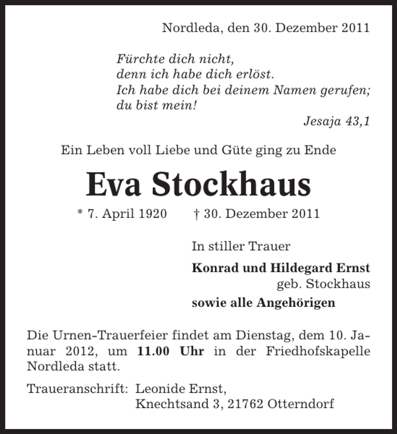 <p>Nordleda, den 30. Dezember 2011<br />Fürchte dich nicht,<br />denn ich habe dich erlöst.<br />Ich habe dich bei deinem Namen gerufen;<br />du bist mein!<br />Jesaja 43,1<br />Ein Leben voll Liebe und Güte ging zu Ende</p><p>Eva Stockhaus<br />* 7. April 1920</p><p>† 30. Dezember 2011<br />In stiller Trauer<br />Konrad und Hildegard Ernst<br />geb. Stockhaus<br />sowie alle Angehörigen</p><p>Die Urnen-Trauerfeier findet am Dienstag, dem 10. Januar 2012, um 11.00 Uhr in der Friedhofskapelle<br />Nordleda statt.<br />Traueranschrift: Leonide Ernst,<br />Knechtsand 3, 21762 Otterndorf</p>