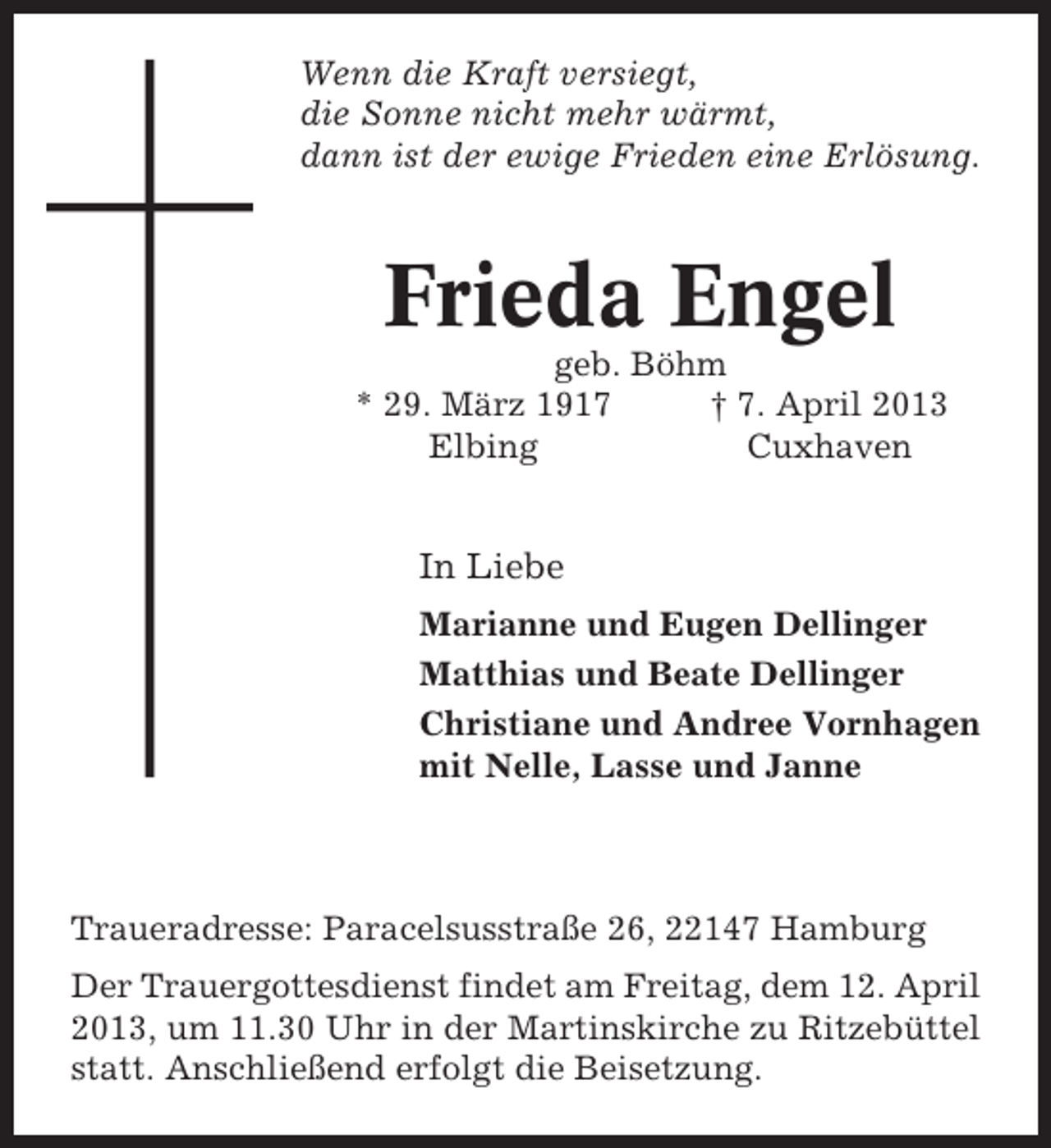 <p>Wenn die Kraft versiegt,<br />die Sonne nicht mehr wärmt,<br />dann ist der ewige Frieden eine Erlösung.</p><p>Frieda Engel<br />geb. Böhm<br />* 29. März 1917<br />† 7. April 2013<br />Elbing<br />Cuxhaven</p><p>In Liebe<br />Marianne und Eugen Dellinger<br />Matthias und Beate Dellinger<br />Christiane und Andree Vornhagen<br />mit Nelle, Lasse und Janne</p><p>Traueradresse: Paracelsusstraße 26, 22147 Hamburg<br />Der Trauergottesdienst findet am Freitag, dem 12. April<br />2013, um 11.30 Uhr in der Martinskirche zu Ritzebüttel<br />statt. Anschließend erfolgt die Beisetzung.</p>